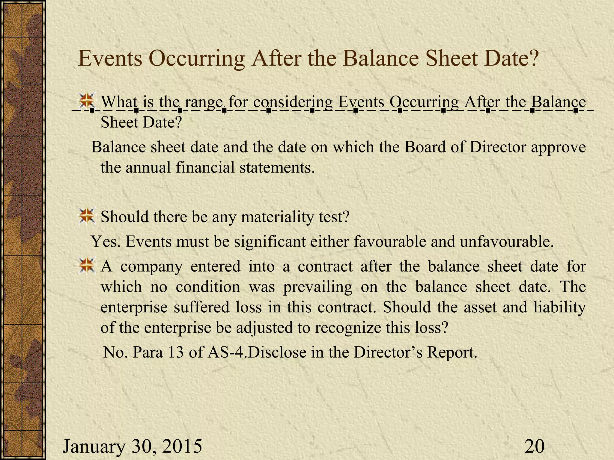January 30, 2015 20
Events Occurring After the Balance Sheet Date?
What is the range for considering Events Occurring After the Balance
Sheet Date?
Balance sheet date and the date on which the Board of Director approve
the annual financial statements.
Should there be any materiality test?
Yes. Events must be significant either favourable and unfavourable.
A company entered into a contract after the balance sheet date for
which no condition was prevailing on the balance sheet date. The
enterprise suffered loss in this contract. Should the asset and liability
of the enterprise be adjusted to recognize this loss?
No. Para 13 of AS-4.Disclose in the Director’s Report.
 
