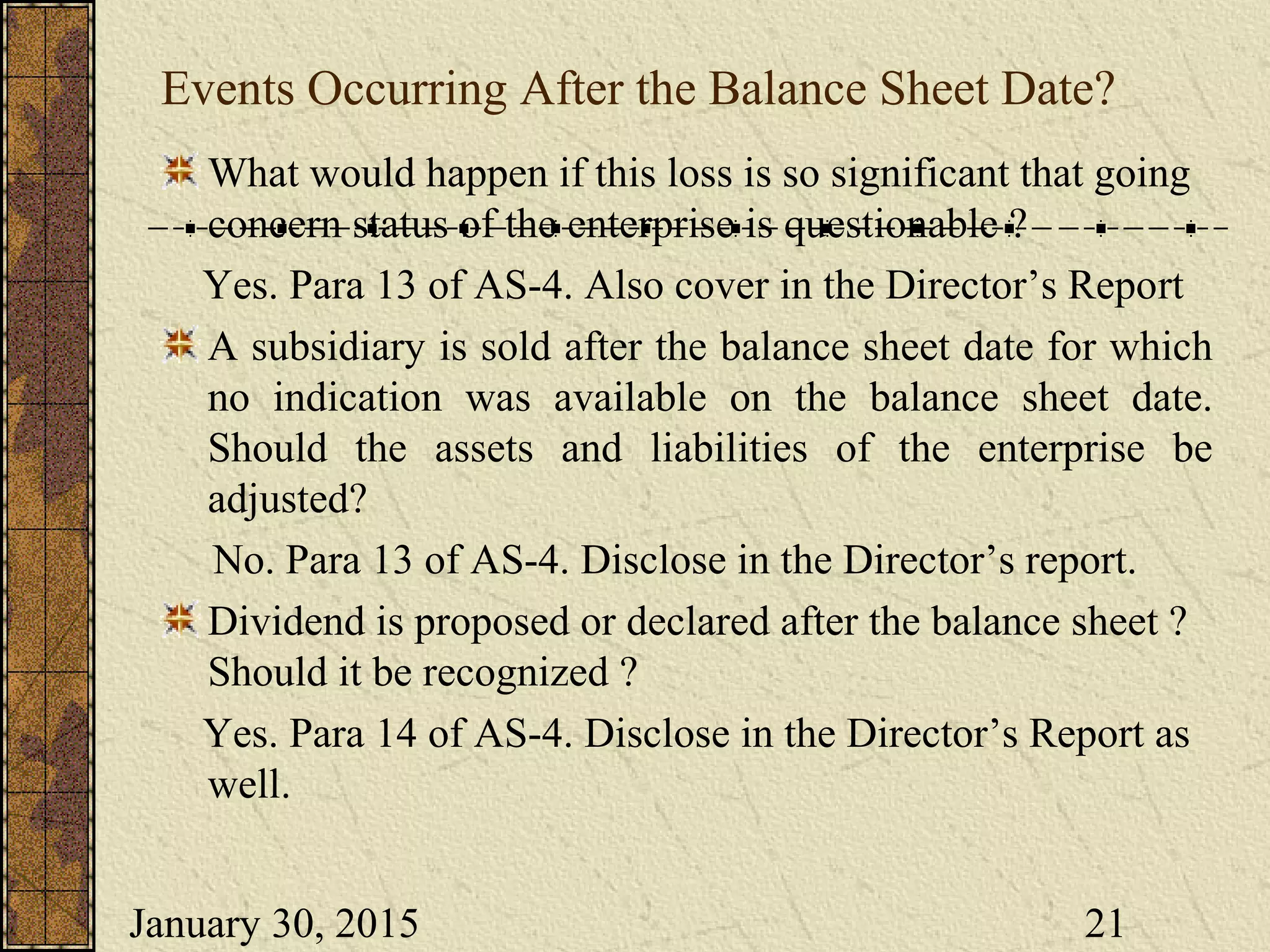 January 30, 2015 21
Events Occurring After the Balance Sheet Date?
What would happen if this loss is so significant that going
concern status of the enterprise is questionable ?
Yes. Para 13 of AS-4. Also cover in the Director’s Report
A subsidiary is sold after the balance sheet date for which
no indication was available on the balance sheet date.
Should the assets and liabilities of the enterprise be
adjusted?
No. Para 13 of AS-4. Disclose in the Director’s report.
Dividend is proposed or declared after the balance sheet ?
Should it be recognized ?
Yes. Para 14 of AS-4. Disclose in the Director’s Report as
well.
 