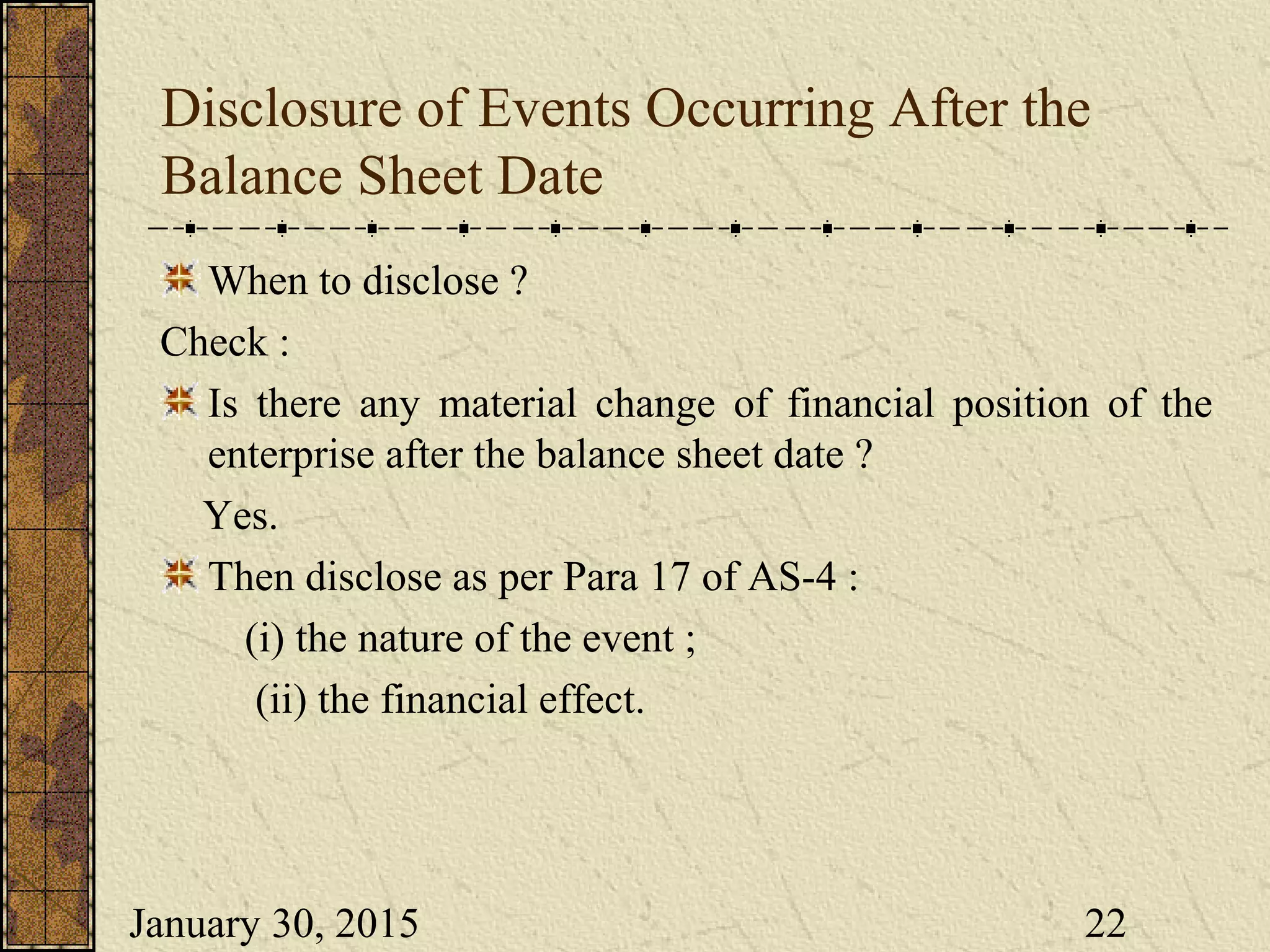 January 30, 2015 22
Disclosure of Events Occurring After the
Balance Sheet Date
When to disclose ?
Check :
Is there any material change of financial position of the
enterprise after the balance sheet date ?
Yes.
Then disclose as per Para 17 of AS-4 :
(i) the nature of the event ;
(ii) the financial effect.
 