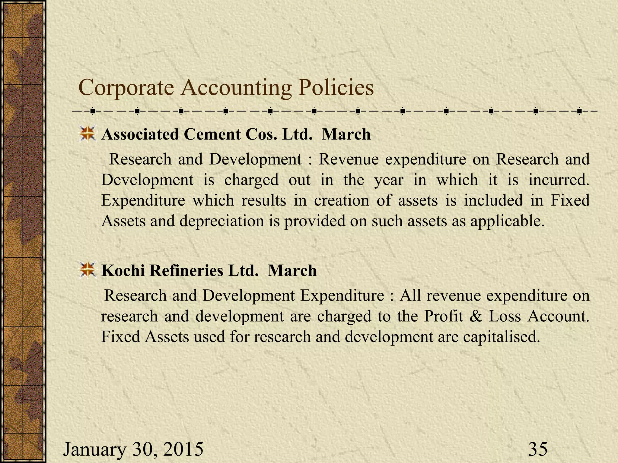 January 30, 2015 35
Corporate Accounting Policies
Associated Cement Cos. Ltd. March
Research and Development : Revenue expenditure on Research and
Development is charged out in the year in which it is incurred.
Expenditure which results in creation of assets is included in Fixed
Assets and depreciation is provided on such assets as applicable.
Kochi Refineries Ltd. March
Research and Development Expenditure : All revenue expenditure on
research and development are charged to the Profit & Loss Account.
Fixed Assets used for research and development are capitalised.
 