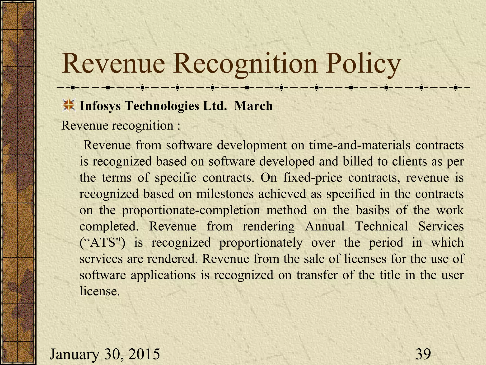 January 30, 2015 39
Revenue Recognition Policy
Infosys Technologies Ltd. March
Revenue recognition :
Revenue from software development on time-and-materials contracts
is recognized based on software developed and billed to clients as per
the terms of specific contracts. On fixed-price contracts, revenue is
recognized based on milestones achieved as specified in the contracts
on the proportionate-completion method on the basibs of the work
completed. Revenue from rendering Annual Technical Services
(“ATS") is recognized proportionately over the period in which
services are rendered. Revenue from the sale of licenses for the use of
software applications is recognized on transfer of the title in the user
license.
 