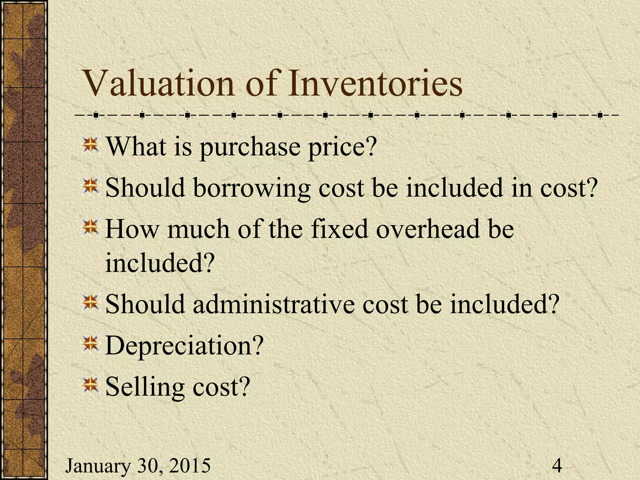 January 30, 2015 4
Valuation of Inventories
What is purchase price?
Should borrowing cost be included in cost?
How much of the fixed overhead be
included?
Should administrative cost be included?
Depreciation?
Selling cost?
 