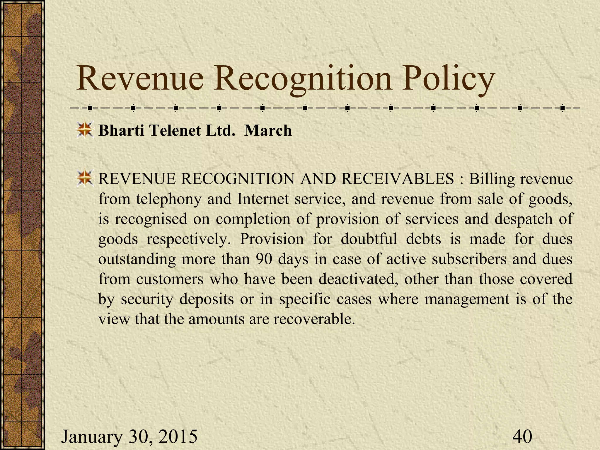 January 30, 2015 40
Revenue Recognition Policy
Bharti Telenet Ltd. March
REVENUE RECOGNITION AND RECEIVABLES : Billing revenue
from telephony and Internet service, and revenue from sale of goods,
is recognised on completion of provision of services and despatch of
goods respectively. Provision for doubtful debts is made for dues
outstanding more than 90 days in case of active subscribers and dues
from customers who have been deactivated, other than those covered
by security deposits or in specific cases where management is of the
view that the amounts are recoverable.
 
