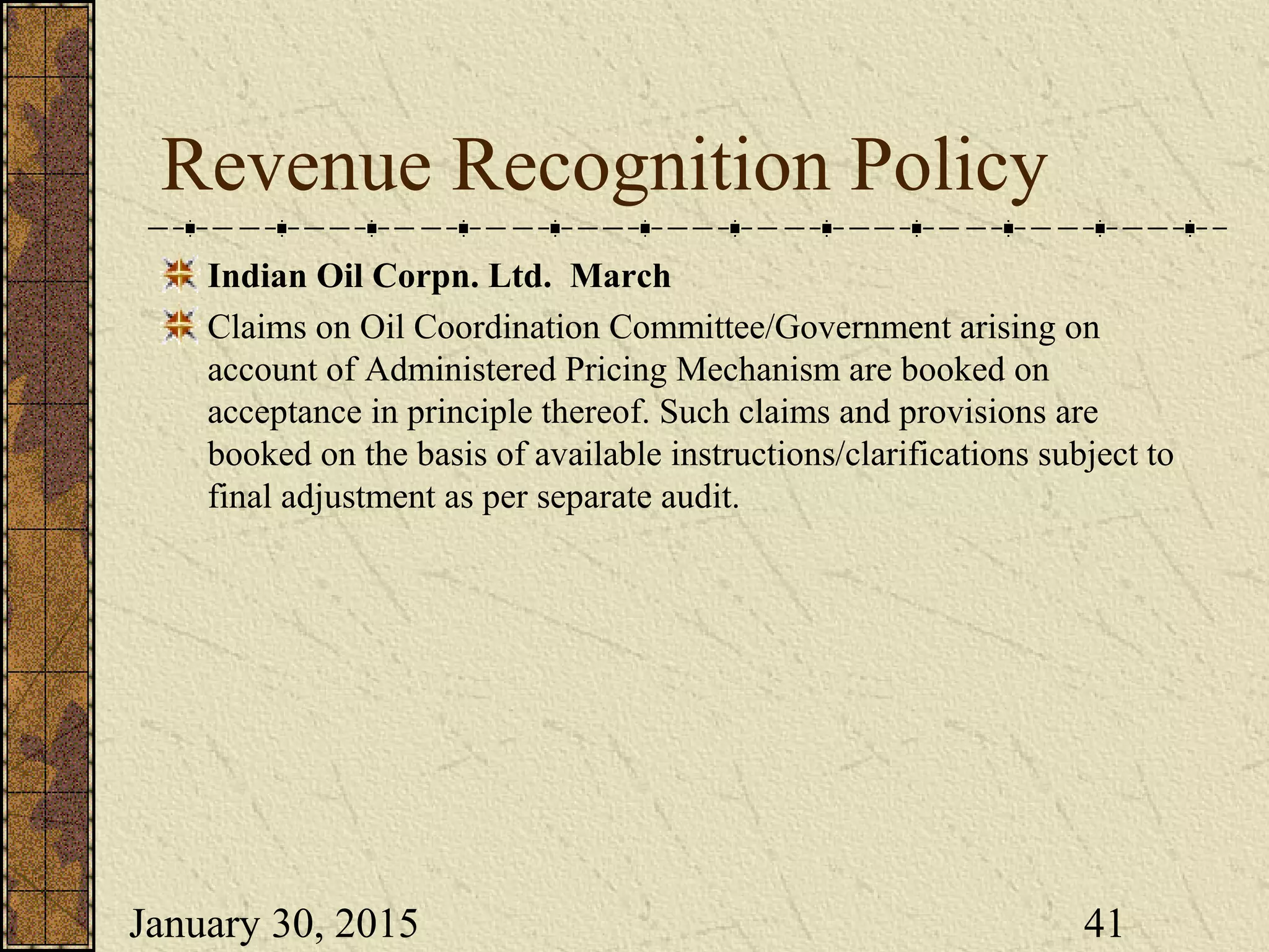 January 30, 2015 41
Revenue Recognition Policy
Indian Oil Corpn. Ltd. March
Claims on Oil Coordination Committee/Government arising on
account of Administered Pricing Mechanism are booked on
acceptance in principle thereof. Such claims and provisions are
booked on the basis of available instructions/clarifications subject to
final adjustment as per separate audit.
 