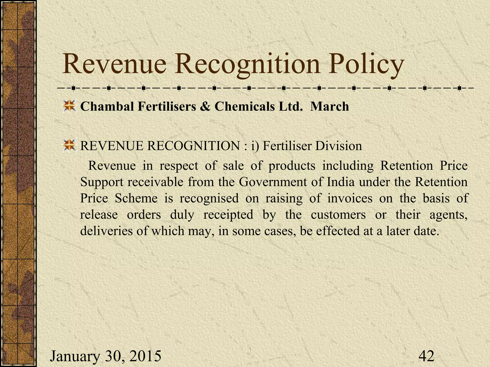 January 30, 2015 42
Revenue Recognition Policy
Chambal Fertilisers & Chemicals Ltd. March
REVENUE RECOGNITION : i) Fertiliser Division
Revenue in respect of sale of products including Retention Price
Support receivable from the Government of India under the Retention
Price Scheme is recognised on raising of invoices on the basis of
release orders duly receipted by the customers or their agents,
deliveries of which may, in some cases, be effected at a later date.
 