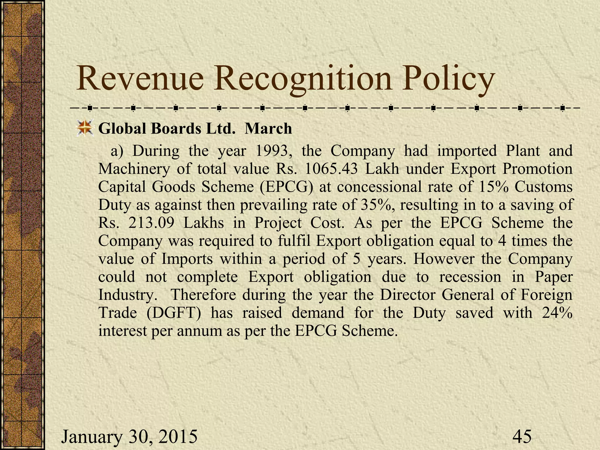 January 30, 2015 45
Revenue Recognition Policy
Global Boards Ltd. March
a) During the year 1993, the Company had imported Plant and
Machinery of total value Rs. 1065.43 Lakh under Export Promotion
Capital Goods Scheme (EPCG) at concessional rate of 15% Customs
Duty as against then prevailing rate of 35%, resulting in to a saving of
Rs. 213.09 Lakhs in Project Cost. As per the EPCG Scheme the
Company was required to fulfil Export obligation equal to 4 times the
value of Imports within a period of 5 years. However the Company
could not complete Export obligation due to recession in Paper
Industry. Therefore during the year the Director General of Foreign
Trade (DGFT) has raised demand for the Duty saved with 24%
interest per annum as per the EPCG Scheme.
 