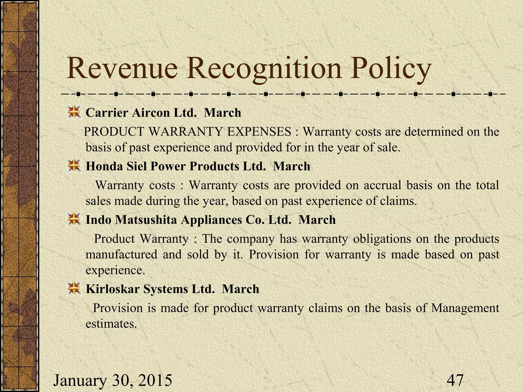 January 30, 2015 47
Revenue Recognition Policy
Carrier Aircon Ltd. March
PRODUCT WARRANTY EXPENSES : Warranty costs are determined on the
basis of past experience and provided for in the year of sale.
Honda Siel Power Products Ltd. March
Warranty costs : Warranty costs are provided on accrual basis on the total
sales made during the year, based on past experience of claims.
Indo Matsushita Appliances Co. Ltd. March
Product Warranty : The company has warranty obligations on the products
manufactured and sold by it. Provision for warranty is made based on past
experience.
Kirloskar Systems Ltd. March
Provision is made for product warranty claims on the basis of Management
estimates.
 