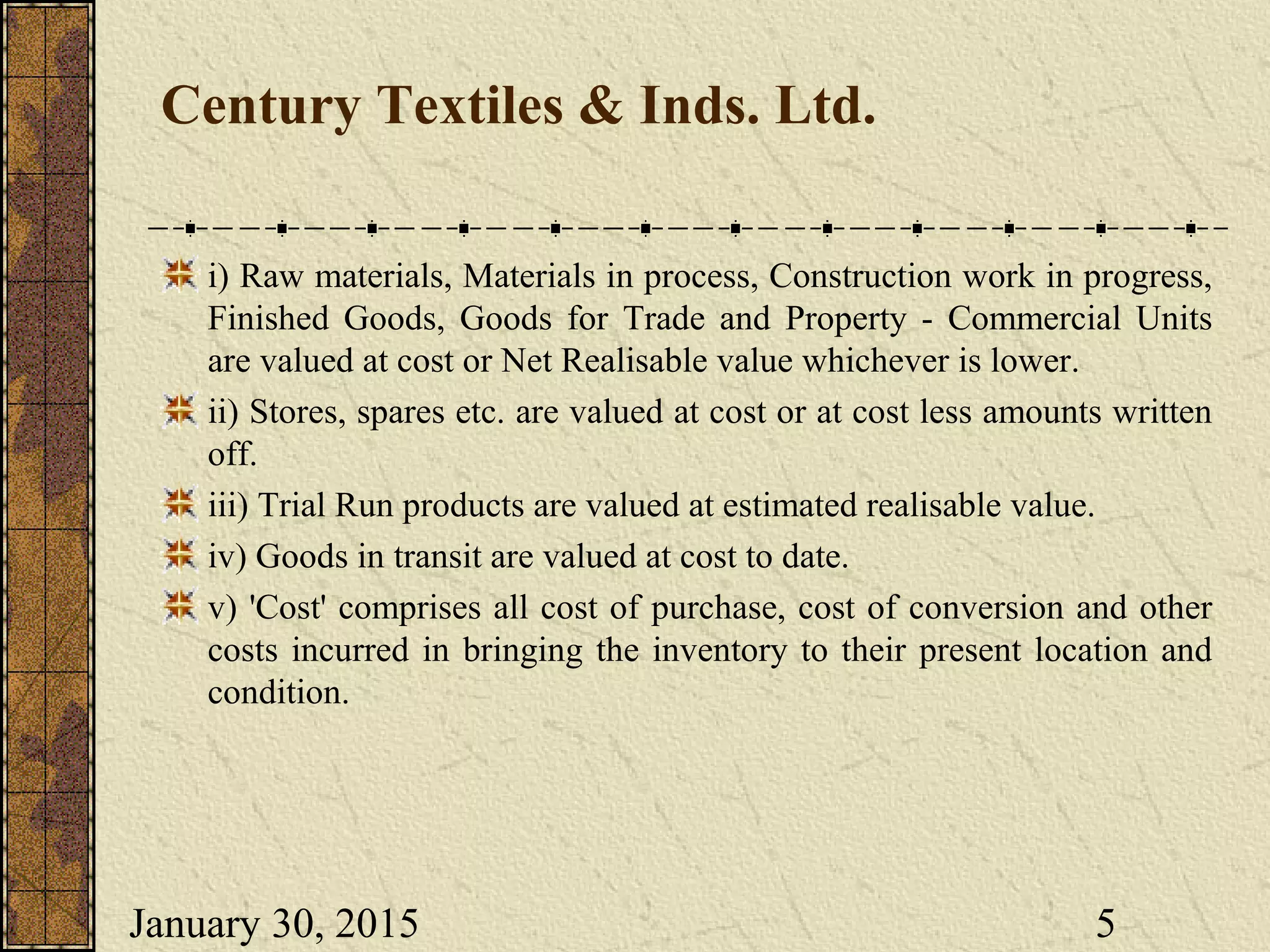 January 30, 2015 5
Century Textiles & Inds. Ltd.
i) Raw materials, Materials in process, Construction work in progress,
Finished Goods, Goods for Trade and Property - Commercial Units
are valued at cost or Net Realisable value whichever is lower.
ii) Stores, spares etc. are valued at cost or at cost less amounts written
off.
iii) Trial Run products are valued at estimated realisable value.
iv) Goods in transit are valued at cost to date.
v) 'Cost' comprises all cost of purchase, cost of conversion and other
costs incurred in bringing the inventory to their present location and
condition.
 