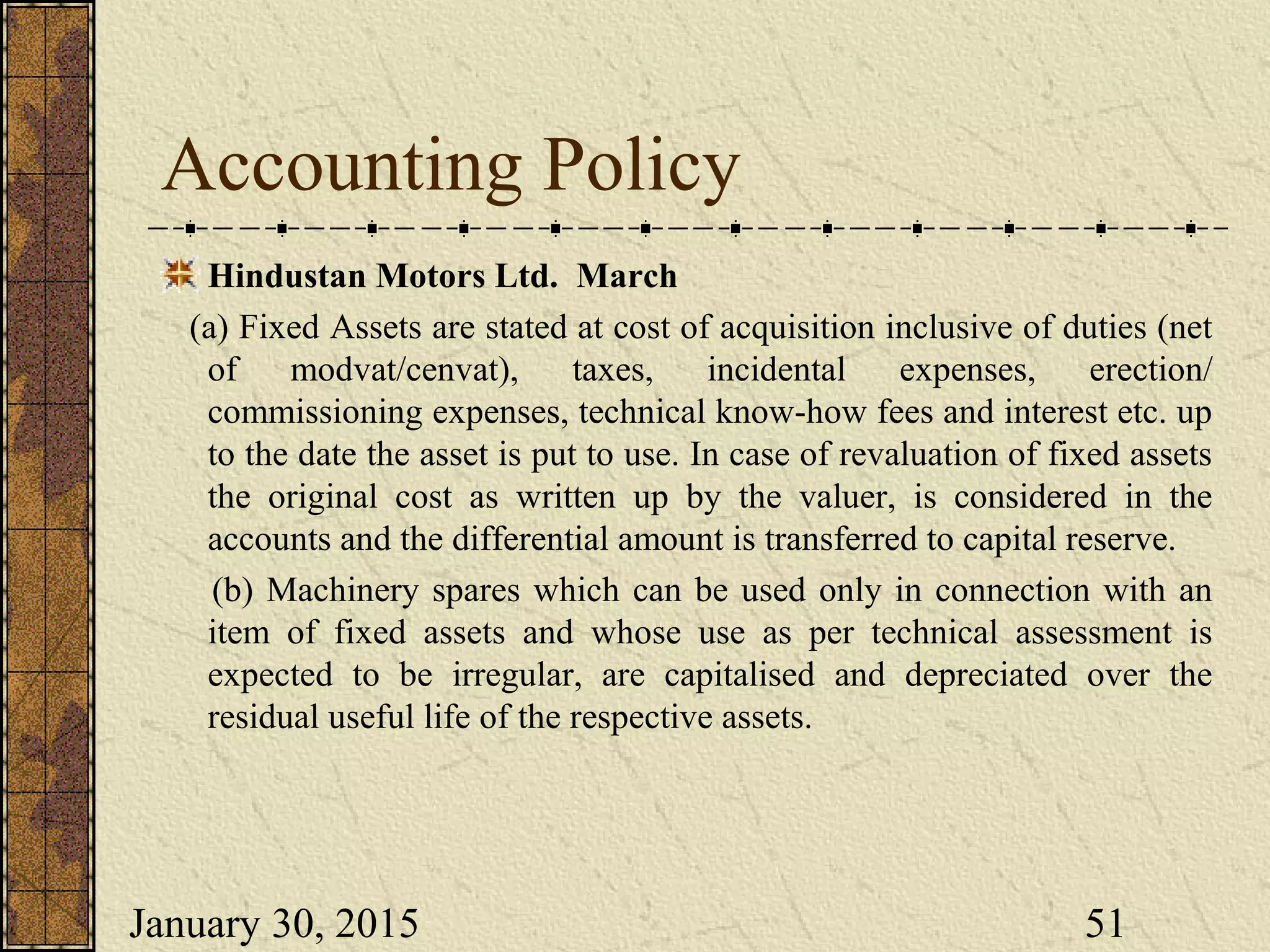 January 30, 2015 51
Accounting Policy
Hindustan Motors Ltd. March
(a) Fixed Assets are stated at cost of acquisition inclusive of duties (net
of modvat/cenvat), taxes, incidental expenses, erection/
commissioning expenses, technical know-how fees and interest etc. up
to the date the asset is put to use. In case of revaluation of fixed assets
the original cost as written up by the valuer, is considered in the
accounts and the differential amount is transferred to capital reserve.
(b) Machinery spares which can be used only in connection with an
item of fixed assets and whose use as per technical assessment is
expected to be irregular, are capitalised and depreciated over the
residual useful life of the respective assets.
 