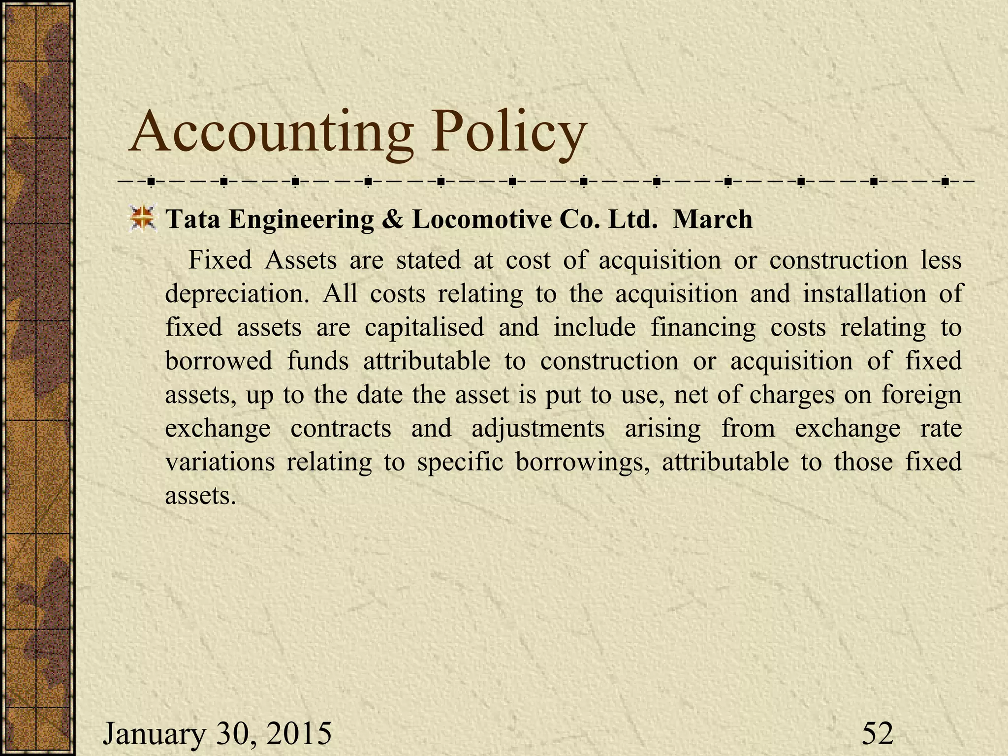 January 30, 2015 52
Accounting Policy
Tata Engineering & Locomotive Co. Ltd. March
Fixed Assets are stated at cost of acquisition or construction less
depreciation. All costs relating to the acquisition and installation of
fixed assets are capitalised and include financing costs relating to
borrowed funds attributable to construction or acquisition of fixed
assets, up to the date the asset is put to use, net of charges on foreign
exchange contracts and adjustments arising from exchange rate
variations relating to specific borrowings, attributable to those fixed
assets.
 