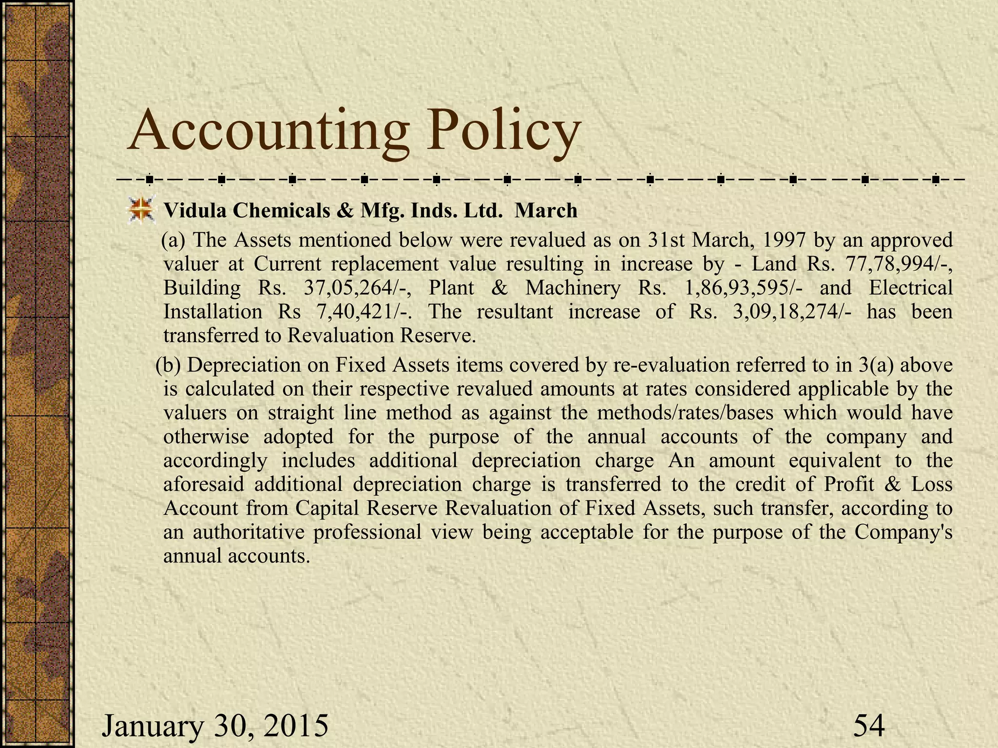 January 30, 2015 54
Accounting Policy
Vidula Chemicals & Mfg. Inds. Ltd. March
(a) The Assets mentioned below were revalued as on 31st March, 1997 by an approved
valuer at Current replacement value resulting in increase by - Land Rs. 77,78,994/-,
Building Rs. 37,05,264/-, Plant & Machinery Rs. 1,86,93,595/- and Electrical
Installation Rs 7,40,421/-. The resultant increase of Rs. 3,09,18,274/- has been
transferred to Revaluation Reserve.
(b) Depreciation on Fixed Assets items covered by re-evaluation referred to in 3(a) above
is calculated on their respective revalued amounts at rates considered applicable by the
valuers on straight line method as against the methods/rates/bases which would have
otherwise adopted for the purpose of the annual accounts of the company and
accordingly includes additional depreciation charge An amount equivalent to the
aforesaid additional depreciation charge is transferred to the credit of Profit & Loss
Account from Capital Reserve Revaluation of Fixed Assets, such transfer, according to
an authoritative professional view being acceptable for the purpose of the Company's
annual accounts.
 