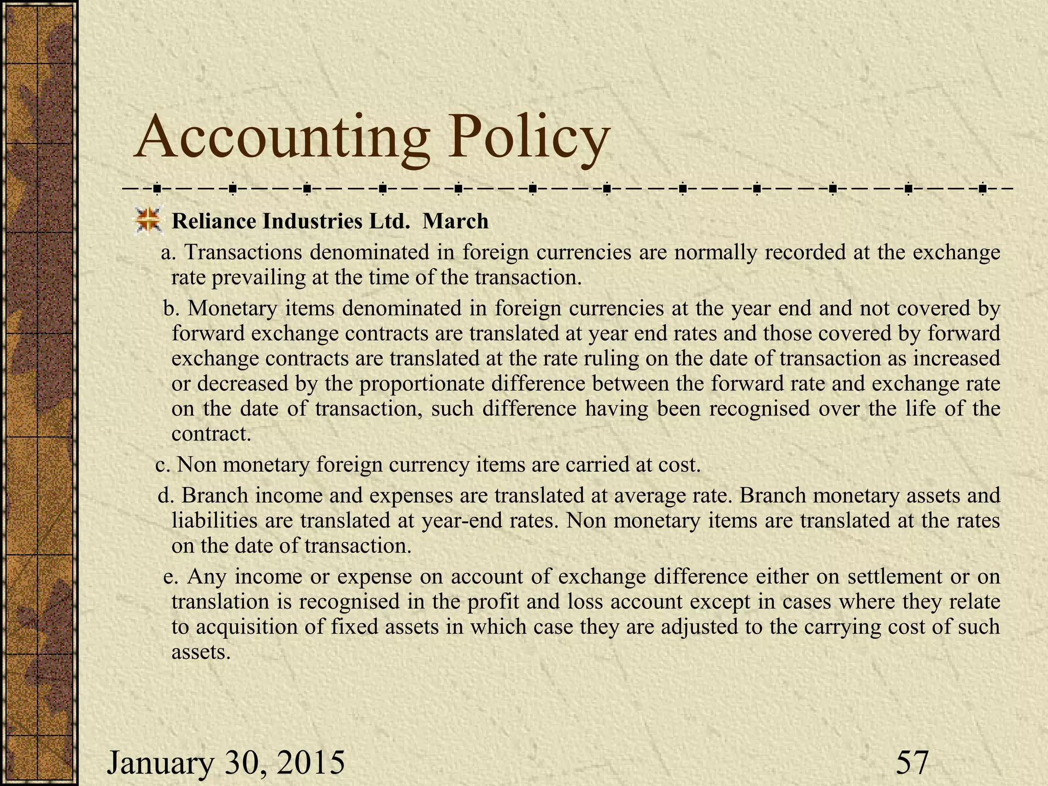January 30, 2015 57
Accounting Policy
Reliance Industries Ltd. March
a. Transactions denominated in foreign currencies are normally recorded at the exchange
rate prevailing at the time of the transaction.
b. Monetary items denominated in foreign currencies at the year end and not covered by
forward exchange contracts are translated at year end rates and those covered by forward
exchange contracts are translated at the rate ruling on the date of transaction as increased
or decreased by the proportionate difference between the forward rate and exchange rate
on the date of transaction, such difference having been recognised over the life of the
contract.
c. Non monetary foreign currency items are carried at cost.
d. Branch income and expenses are translated at average rate. Branch monetary assets and
liabilities are translated at year-end rates. Non monetary items are translated at the rates
on the date of transaction.
e. Any income or expense on account of exchange difference either on settlement or on
translation is recognised in the profit and loss account except in cases where they relate
to acquisition of fixed assets in which case they are adjusted to the carrying cost of such
assets.
 