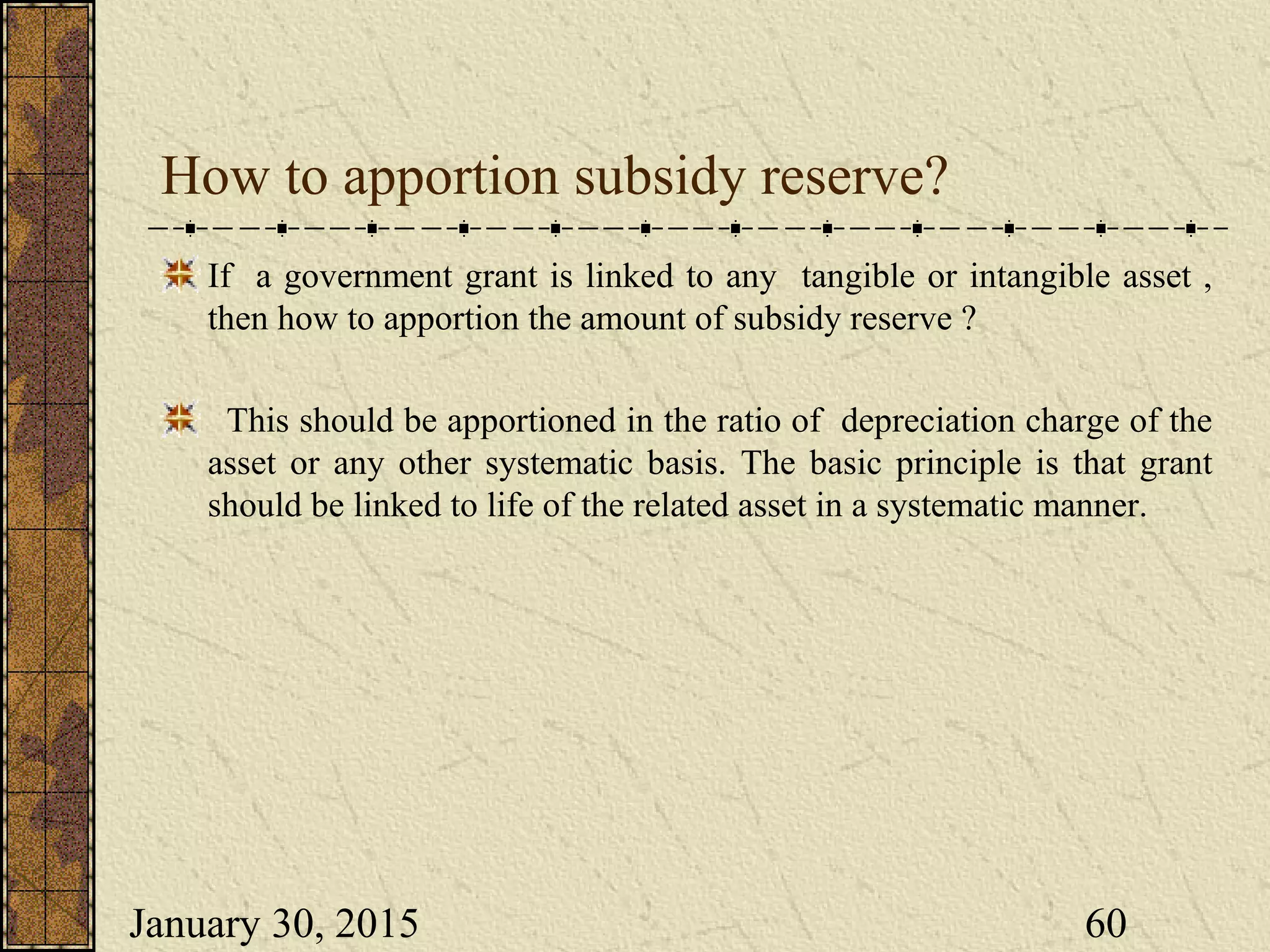 January 30, 2015 60
How to apportion subsidy reserve?
If a government grant is linked to any tangible or intangible asset ,
then how to apportion the amount of subsidy reserve ?
This should be apportioned in the ratio of depreciation charge of the
asset or any other systematic basis. The basic principle is that grant
should be linked to life of the related asset in a systematic manner.
 