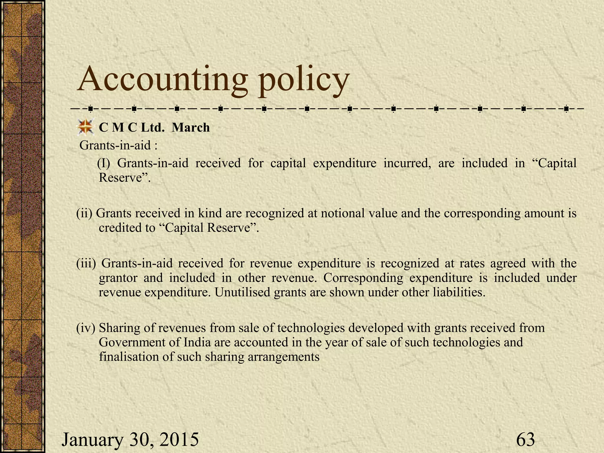 January 30, 2015 63
Accounting policy
C M C Ltd. March
Grants-in-aid :
(I) Grants-in-aid received for capital expenditure incurred, are included in “Capital
Reserve”.
(ii) Grants received in kind are recognized at notional value and the corresponding amount is
credited to “Capital Reserve”.
(iii) Grants-in-aid received for revenue expenditure is recognized at rates agreed with the
grantor and included in other revenue. Corresponding expenditure is included under
revenue expenditure. Unutilised grants are shown under other liabilities.
(iv) Sharing of revenues from sale of technologies developed with grants received from
Government of India are accounted in the year of sale of such technologies and
finalisation of such sharing arrangements
 