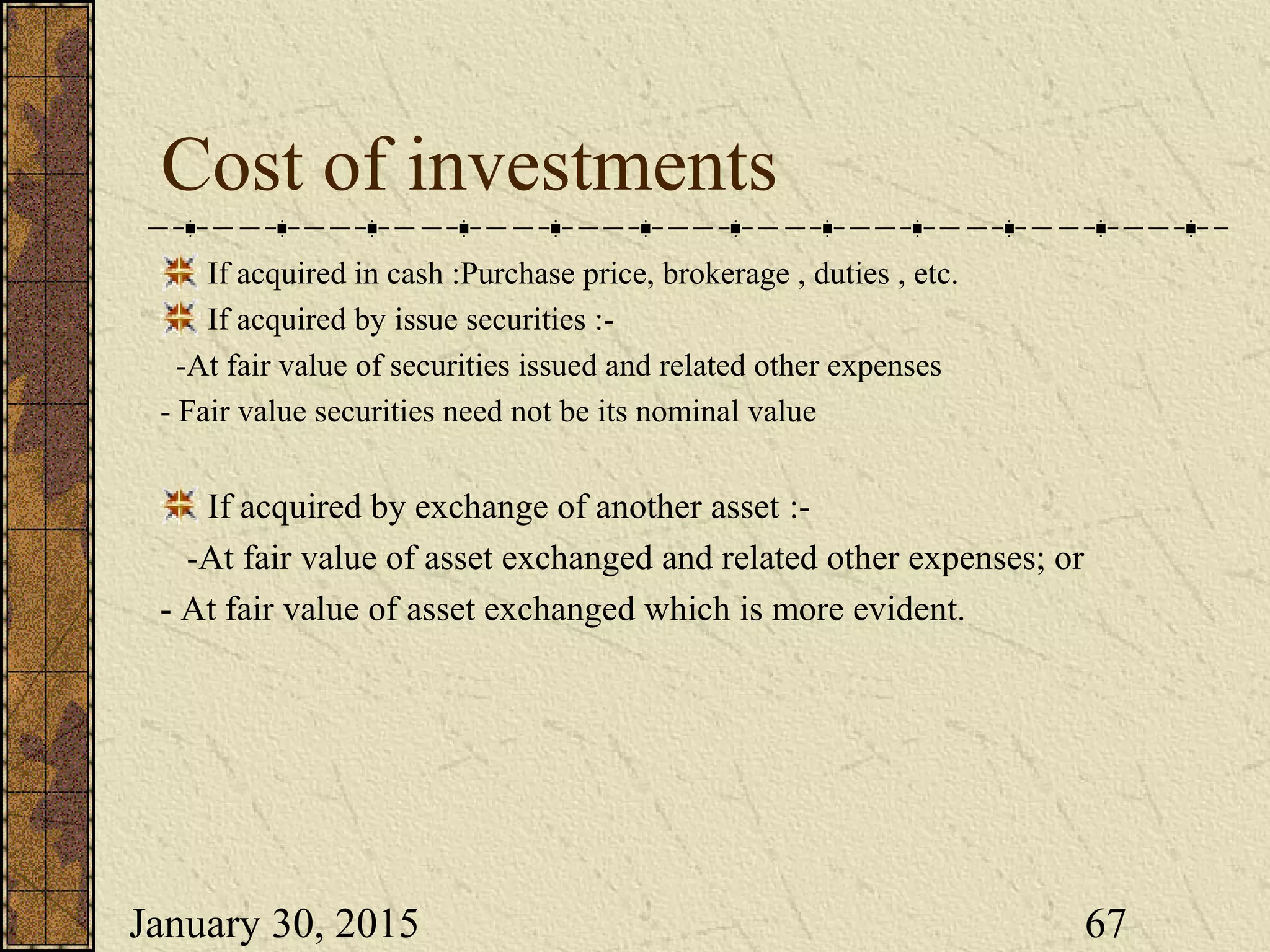 January 30, 2015 67
Cost of investments
If acquired in cash :Purchase price, brokerage , duties , etc.
If acquired by issue securities :-
-At fair value of securities issued and related other expenses
- Fair value securities need not be its nominal value
If acquired by exchange of another asset :-
-At fair value of asset exchanged and related other expenses; or
- At fair value of asset exchanged which is more evident.
 