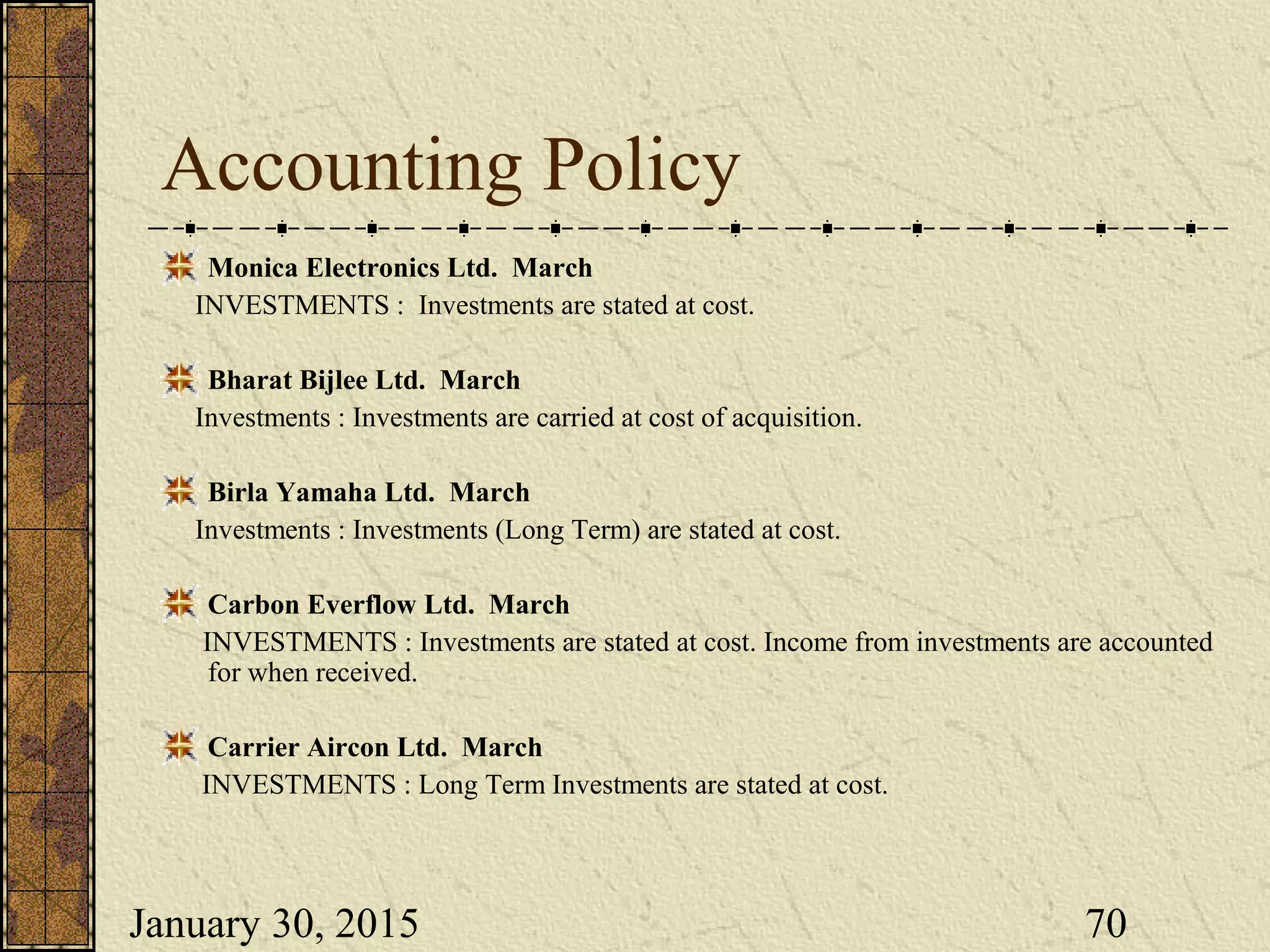 January 30, 2015 70
Accounting Policy
Monica Electronics Ltd. March
INVESTMENTS : Investments are stated at cost.
Bharat Bijlee Ltd. March
Investments : Investments are carried at cost of acquisition.
Birla Yamaha Ltd. March
Investments : Investments (Long Term) are stated at cost.
Carbon Everflow Ltd. March
INVESTMENTS : Investments are stated at cost. Income from investments are accounted
for when received.
Carrier Aircon Ltd. March
INVESTMENTS : Long Term Investments are stated at cost.
 
