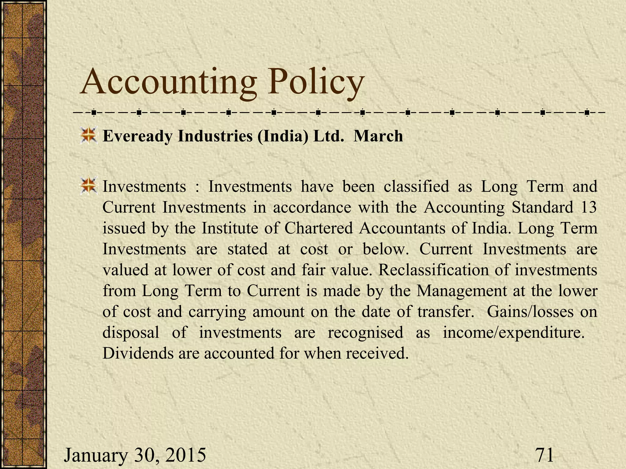 January 30, 2015 71
Accounting Policy
Eveready Industries (India) Ltd. March
Investments : Investments have been classified as Long Term and
Current Investments in accordance with the Accounting Standard 13
issued by the Institute of Chartered Accountants of India. Long Term
Investments are stated at cost or below. Current Investments are
valued at lower of cost and fair value. Reclassification of investments
from Long Term to Current is made by the Management at the lower
of cost and carrying amount on the date of transfer. Gains/losses on
disposal of investments are recognised as income/expenditure.
Dividends are accounted for when received.
 