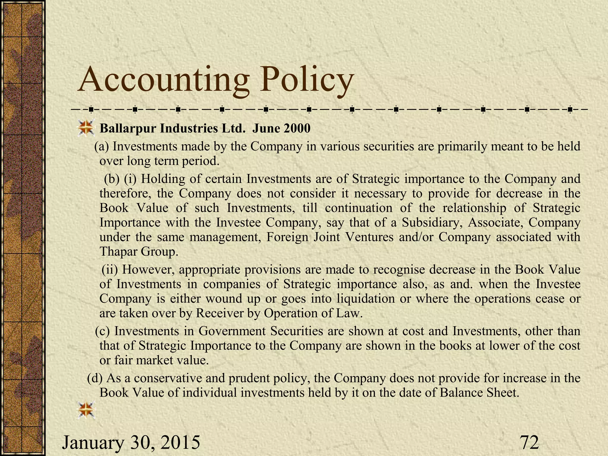 January 30, 2015 72
Accounting Policy
Ballarpur Industries Ltd. June 2000
(a) Investments made by the Company in various securities are primarily meant to be held
over long term period.
(b) (i) Holding of certain Investments are of Strategic importance to the Company and
therefore, the Company does not consider it necessary to provide for decrease in the
Book Value of such Investments, till continuation of the relationship of Strategic
Importance with the Investee Company, say that of a Subsidiary, Associate, Company
under the same management, Foreign Joint Ventures and/or Company associated with
Thapar Group.
(ii) However, appropriate provisions are made to recognise decrease in the Book Value
of Investments in companies of Strategic importance also, as and. when the Investee
Company is either wound up or goes into liquidation or where the operations cease or
are taken over by Receiver by Operation of Law.
(c) Investments in Government Securities are shown at cost and Investments, other than
that of Strategic Importance to the Company are shown in the books at lower of the cost
or fair market value.
(d) As a conservative and prudent policy, the Company does not provide for increase in the
Book Value of individual investments held by it on the date of Balance Sheet.
 