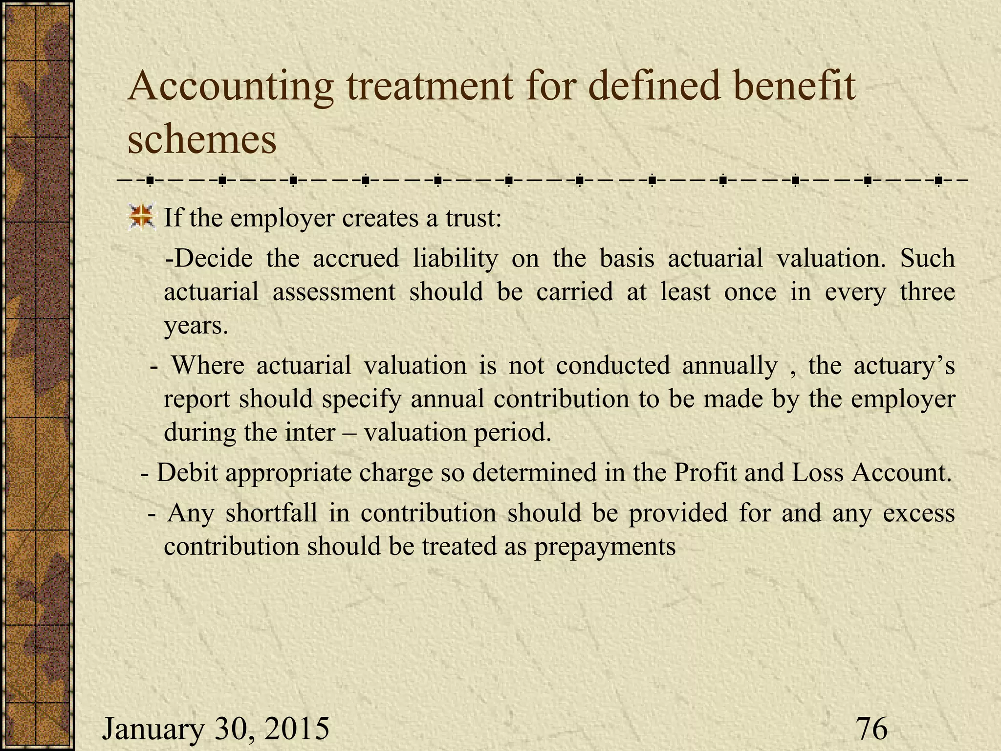 January 30, 2015 76
Accounting treatment for defined benefit
schemes
If the employer creates a trust:
-Decide the accrued liability on the basis actuarial valuation. Such
actuarial assessment should be carried at least once in every three
years.
- Where actuarial valuation is not conducted annually , the actuary’s
report should specify annual contribution to be made by the employer
during the inter – valuation period.
- Debit appropriate charge so determined in the Profit and Loss Account.
- Any shortfall in contribution should be provided for and any excess
contribution should be treated as prepayments
 