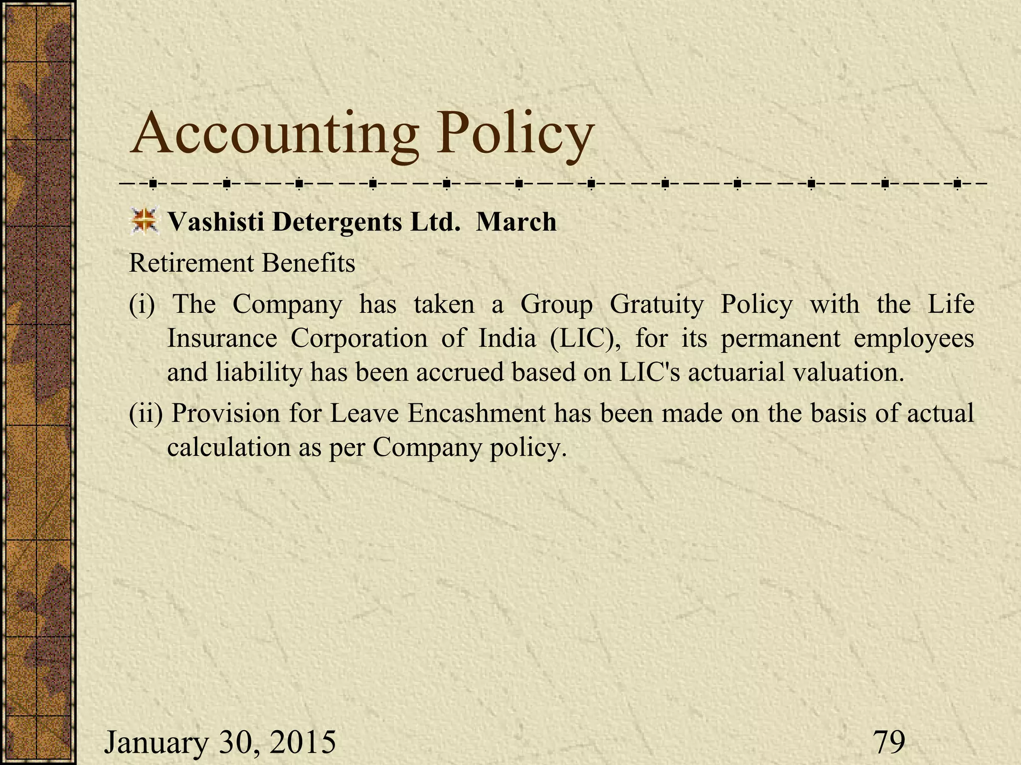 January 30, 2015 79
Accounting Policy
Vashisti Detergents Ltd. March
Retirement Benefits
(i) The Company has taken a Group Gratuity Policy with the Life
Insurance Corporation of India (LIC), for its permanent employees
and liability has been accrued based on LIC's actuarial valuation.
(ii) Provision for Leave Encashment has been made on the basis of actual
calculation as per Company policy.
 