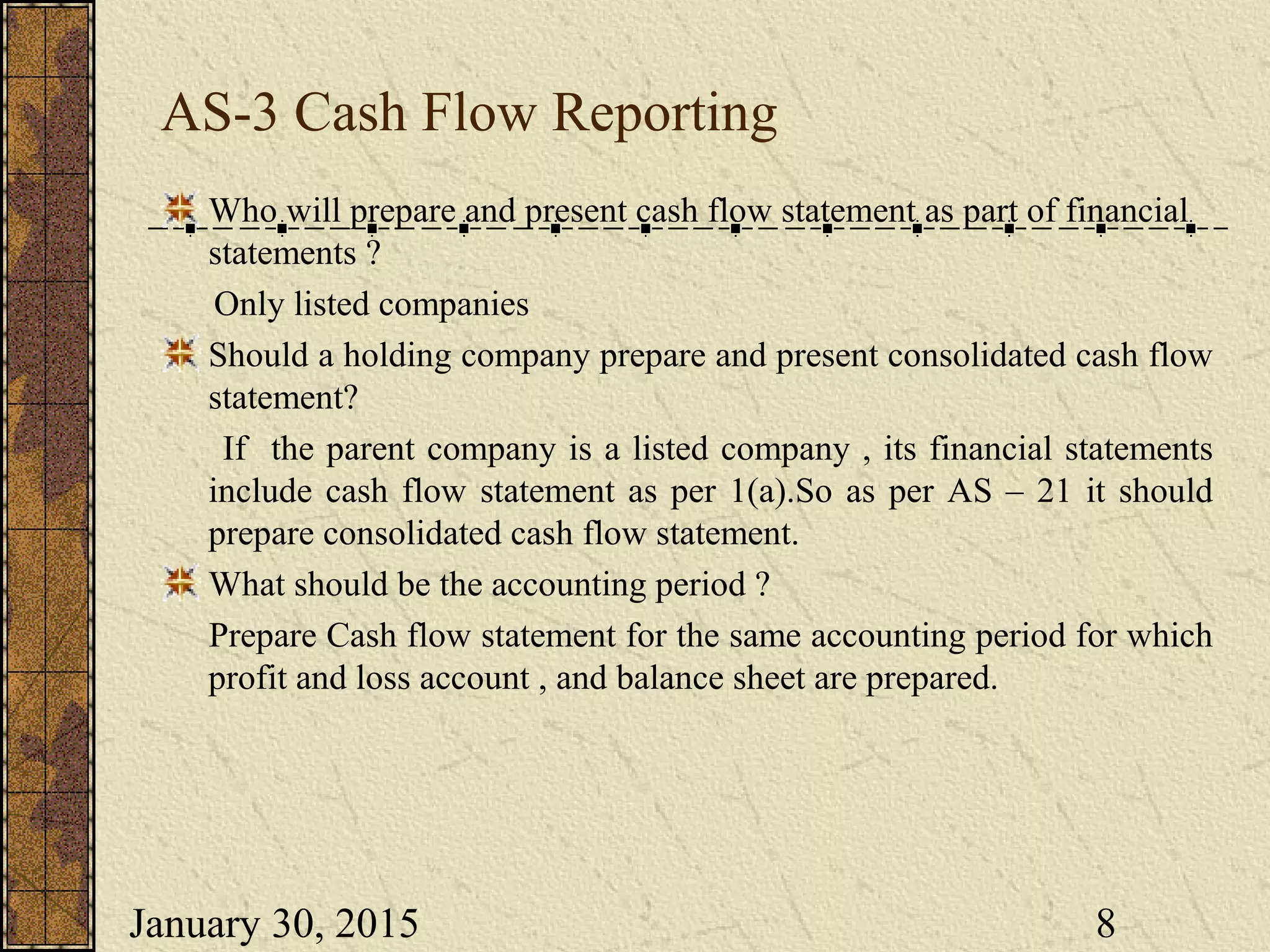 January 30, 2015 8
AS-3 Cash Flow Reporting
Who will prepare and present cash flow statement as part of financial
statements ?
Only listed companies
Should a holding company prepare and present consolidated cash flow
statement?
If the parent company is a listed company , its financial statements
include cash flow statement as per 1(a).So as per AS – 21 it should
prepare consolidated cash flow statement.
What should be the accounting period ?
Prepare Cash flow statement for the same accounting period for which
profit and loss account , and balance sheet are prepared.
 