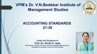 VPM’s Dr. V.N.Bedekar Institute of
Management Studies
ACCOUNTING STANDARDS
21-30
Under the Guidance of
Prof. Dr. Smita S. Jape
PhD, M.Com., M.Phil. (Financial, Cost Accounting), MBA (Finance),
Completed Foundation Course of ICAI (3 years)
 