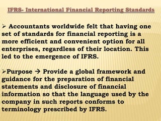  Accountants worldwide felt that having one
set of standards for financial reporting is a
more efficient and convenient option for all
enterprises, regardless of their location. This
led to the emergence of IFRS.
Purpose  Provide a global framework and
guidance for the preparation of financial
statements and disclosure of financial
information so that the language used by the
company in such reports conforms to
terminology prescribed by IFRS.
 