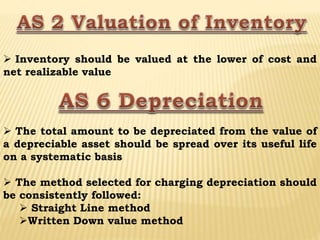  Inventory should be valued at the lower of cost and
net realizable value
 The total amount to be depreciated from the value of
a depreciable asset should be spread over its useful life
on a systematic basis
 The method selected for charging depreciation should
be consistently followed:
 Straight Line method
Written Down value method
 