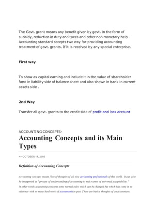 The Govt. grant means any benefit given by govt. in the form of
subsidy, reduction in duty and taxes and other non monetary help .
Accounting standard accepts two way for providing accounting
treatment of govt. grants. If it is received by any special enterprise.
First way
To show as capital earning and include it in the value of shareholder
fund in liability side of balance sheet and also shown in bank in current
assets side .
2nd Way
Transfer all govt. grants to the credit side of profit and loss account
ACCOUNTING CONCEPTS-
Accounting Concepts and its Main
Types
>> OCTOBER 14, 2008
Definition of Accounting Concepts
Accounting concepts means flow of thoughts of all wise accounting professionals of this world . It can also
be interpreted as "process of understanding of accounting to make sense of universal acceptability. "
In other words accounting concepts some normal rules which can be changed but which has come in to
existence with so many hard work of accountants in past. These are basics thoughts of an accountant.
 