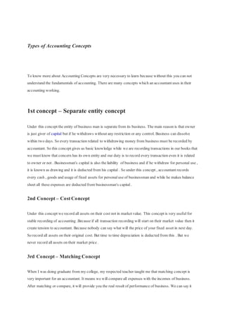 Types of Accounting Concepts
To know more about Accounting Concepts are very necessary to learn because without this you can not
understand the fundamentals of accounting. There are many concepts which an accountant uses in their
accounting working.
1st concept – Separate entity concept
Under this concept the entity of business man is separate from its business. The main reason is that owner
is just giver of capital but if he withdraws without any restriction or any control. Business can dissolve
within two days. So every transaction related to withdrawing money from business must be recorded by
accountant. So this concept gives us basic knowledge while we are recording transactions in our books that
we must know that concern has its own entity and our duty is to record every transaction even it is related
to owner or not . Businessman's capital is also the liability of business and if he withdraw for personal use ,
it is known as drawing and it is deducted from his capital . So under this concept , accountant records
every cash , goods and usage of fixed assets for personaluse of businessman and while he makes balance
sheet all these expenses are deducted from businessman's capital.
2nd Concept – Cost Concept
Under this concept we record all assets on their cost not in market value. This concept is very useful for
stable recording of accounting .Because if all transaction recording will start on their market value then it
create tension to accountant. Because nobody can say what will the price of your fixed asset in next day.
So record all assets on their original cost. But time to time depreciation is deducted from this . But we
never record all assets on their market price .
3rd Concept – Matching Concept
When I was doing graduate from my college, my respected teacher taught me that matching concept is
very important for an accountant. It means we will compare all expenses with the incomes of business.
After matching or compare, it will provide you the real result of performance of business. We can say it
 