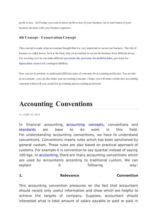 profit or loss . So If today you want to know profit or loss of your business, let us start match of your
business incomes with your business expenses.
4th Concept – Conservatism Concept
This concept is made when accountant thought that it is very important to secure our business. The risk of
business is called losses. So it is the basic duty of accountant to secure his business from different losses.
For securing Loss he can make different provisions like provision for doubtful debts, provision for
depreciation reserve for contingent liabilities.
Now you are in position to understand different types of concepts for accounting profession. You are also
an accountant , you can also make your accounting concepts. I hope, you will make certain new accounting
concepts which will very useful for accounting and accounting profession
Accounting Conventions
>> JUNE 10, 2010
In financial accounting, accounting concepts, conventions and
standards are base to do work in this field.
For understanding accounting conventions, we have to understand
conventions. Conventions means rules which has been sanctioned by
general custom. These rules are also based on practical approach of
customs. For example it is convention to say quantal instead of saying
100 kgs. In accounting, there are many accounting conventions which
are used by accountants according to traditional custom. We can
explain it following way:
1. Relevance Convention
This accounting convention pressures on the fact that accountant
should record only useful information and show which are helpful to
achieve the targets of company. Suppose, accountant should
interested what is total amount of salary payable or paid or paid in
 