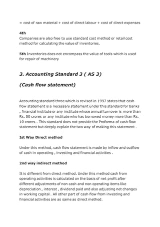 = cost of raw material + cost of direct labour + cost of direct expenses
4th
Companies are also free to use standard cost method or retail cost
method for calculating the value of inventories.
5th Inventories does not encompass the value of tools which is used
for repair of machinery
3. Accounting Standard 3 ( AS 3)
(Cash flow statement)
Accounting standard three which is revised in 1997 states that cash
flow statement is a necessary statement under this standard for banks
, financial institute or any institute whose annual turnover is more than
Rs. 50 crores or any institute who has borrowed money more than Rs.
10 crores . This standard does not provide the Proforma of cash flow
statement but deeply explain the two way of making this statement .
Ist Way Direct method
Under this method, cash flow statement is made by inflow and outflow
of cash in operating , investing and financial activities .
2nd way indirect method
It is different from direct method. Under this method cash from
operating activities is calculated on the basis of net profit after
different adjustments of non cash and non operating items like
depreciation , interest , dividend paid and also adjusting net changes
in working capital . All other part of cash flow from investing and
financial activities are as same as direct method.
 