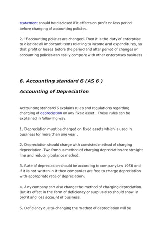 statement should be disclosed if it effects on profit or loss period
before changing of accounting policies.
2. If accounting policies are changed. Then it is the duty of enterprise
to disclose all important items relating to income and expenditures, so
that profit or losses before the period and after period of changes of
accounting policies can easily compare with other enterprises business.
6. Accounting standard 6 (AS 6 )
Accounting of Depreciation
Accounting standard 6 explains rules and regulations regarding
charging of depreciation on any fixed asset . These rules can be
explained in following way.
1. Depreciation must be charged on fixed assets which is used in
business for more than one year .
2. Depreciation should charge with consisted method of charging
depreciation. Two famous method of charging depreciation are straight
line and reducing balance method.
3. Rate of depreciation should be according to company law 1956 and
if it is not written in it then companies are free to charge depreciation
with appropriate rate of depreciation.
4. Any company can also change the method of charging depreciation.
But its effect in the form of deficiency or surplus also should show in
profit and loss account of business .
5. Deficiency due to changing the method of depreciation will be
 