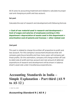 AS 8 cares its accounting treatment and related to calculate its proper
cost and charging on profit and loss account.
Ist part
Calculate the cost of research and development with following formula
= Cost of raw material used in research and development +
Cost of wages and salaries of employees working in this
department +depreciation of assets used in this department +
amortization cost of patents and licenses + other related cost
2nd part
This part is related to charge the written off proportion to profit and
loss account. For this company’s accountant should see what will
company gets future benefits and how many years will company get
these profits. On this estimation, company will charge written off cost
to debit side of profit and loss account and rest amount of deferred
expenditure of research and development will be shown in balance
sheet’s asset side under miscellaneous expenditures .
Accounting Standards in India –
Simple Explanation - Part third (AS 9
to AS 12 )
>> MAY 30, 2009
Accounting Standard 9 ( AS 9 )
 