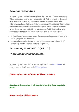 Revenue recognition
Accounting standard of India explains the concept of revenue deeply.
When goods are sold or services rendered. At this time it is deemed
that money is earned by enterprise. There is also revenue from
interest, royalty and dividend. Revenue recognition standard comprises
different earning relating to advertising and other services projects
when these are completed by professionals. But this standard also
provides guidance about revenue recognition in following cases.
 If stock is sold on approval basis then, revenue is generated only when
the buyer gives the approval.
 In case of agency business revenue will be recognized when risk of
ownership also transferred under consignment.
Accounting Standard 10 (AS 10 )
(Accounting of fixed assets)
Accounting standard 10 of ICAI helps professional accountants for
proper accounting treatment of fixed assets.
Determination of cost of fixed assets
Assets purchase value + all cost to bring the fixed assets to
plant.
New extension of fixed assets
 