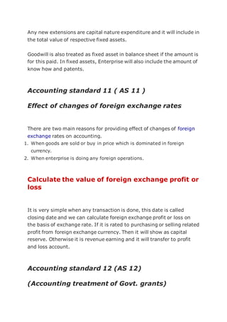 Any new extensions are capital nature expenditure and it will include in
the total value of respective fixed assets.
Goodwill is also treated as fixed asset in balance sheet if the amount is
for this paid. In fixed assets, Enterprise will also include the amount of
know how and patents.
Accounting standard 11 ( AS 11 )
Effect of changes of foreign exchange rates
There are two main reasons for providing effect of changes of foreign
exchange rates on accounting.
1. When goods are sold or buy in price which is dominated in foreign
currency.
2. When enterprise is doing any foreign operations.
Calculate the value of foreign exchange profit or
loss
It is very simple when any transaction is done, this date is called
closing date and we can calculate foreign exchange profit or loss on
the basis of exchange rate. If it is rated to purchasing or selling related
profit from foreign exchange currency. Then it will show as capital
reserve. Otherwise it is revenue earning and it will transfer to profit
and loss account.
Accounting standard 12 (AS 12)
(Accounting treatment of Govt. grants)
 