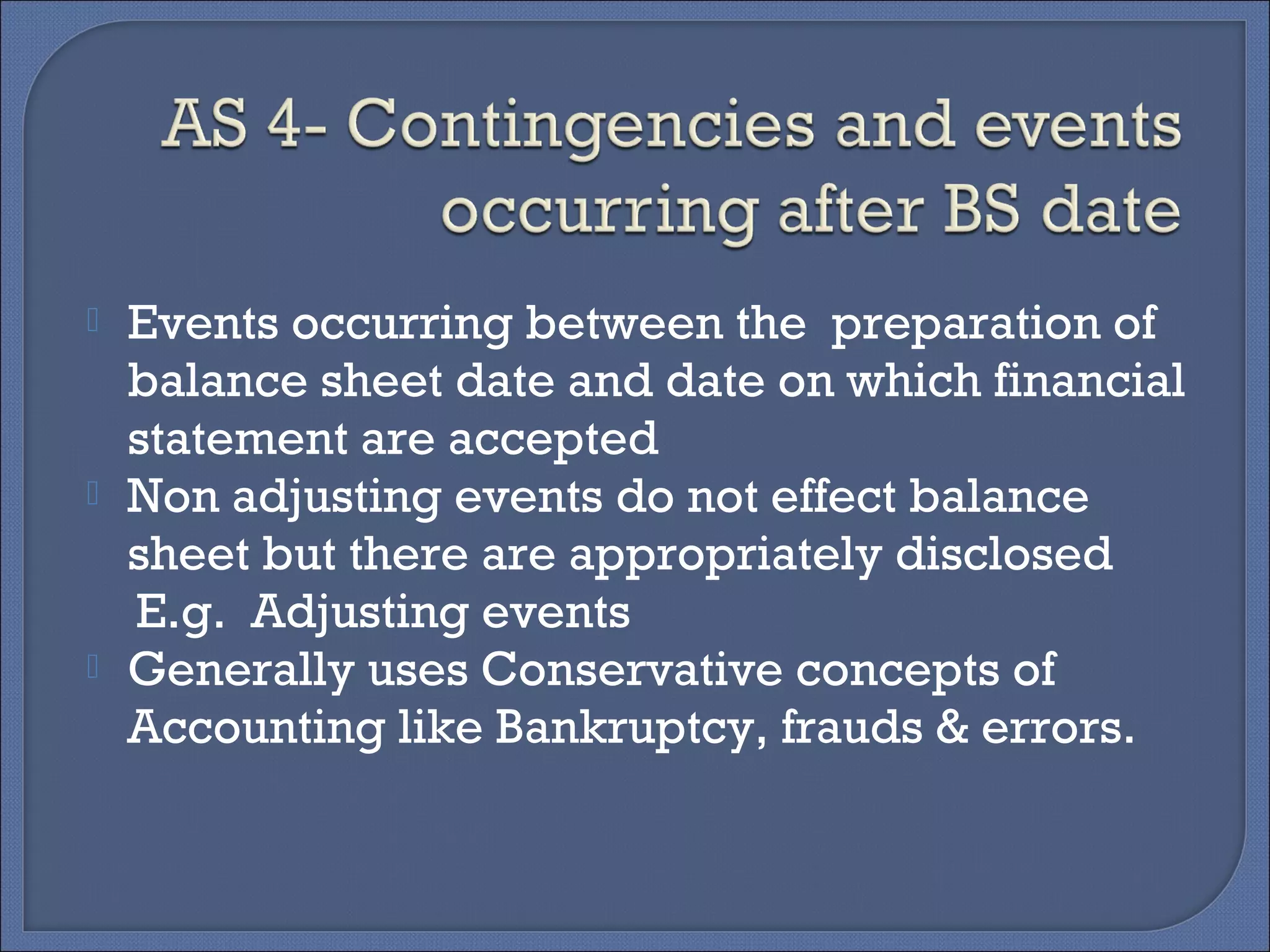  Events occurring between the preparation of
balance sheet date and date on which financial
statement are accepted
 Non adjusting events do not effect balance
sheet but there are appropriately disclosed
E.g. Adjusting events
 Generally uses Conservative concepts of
Accounting like Bankruptcy, frauds & errors.
 