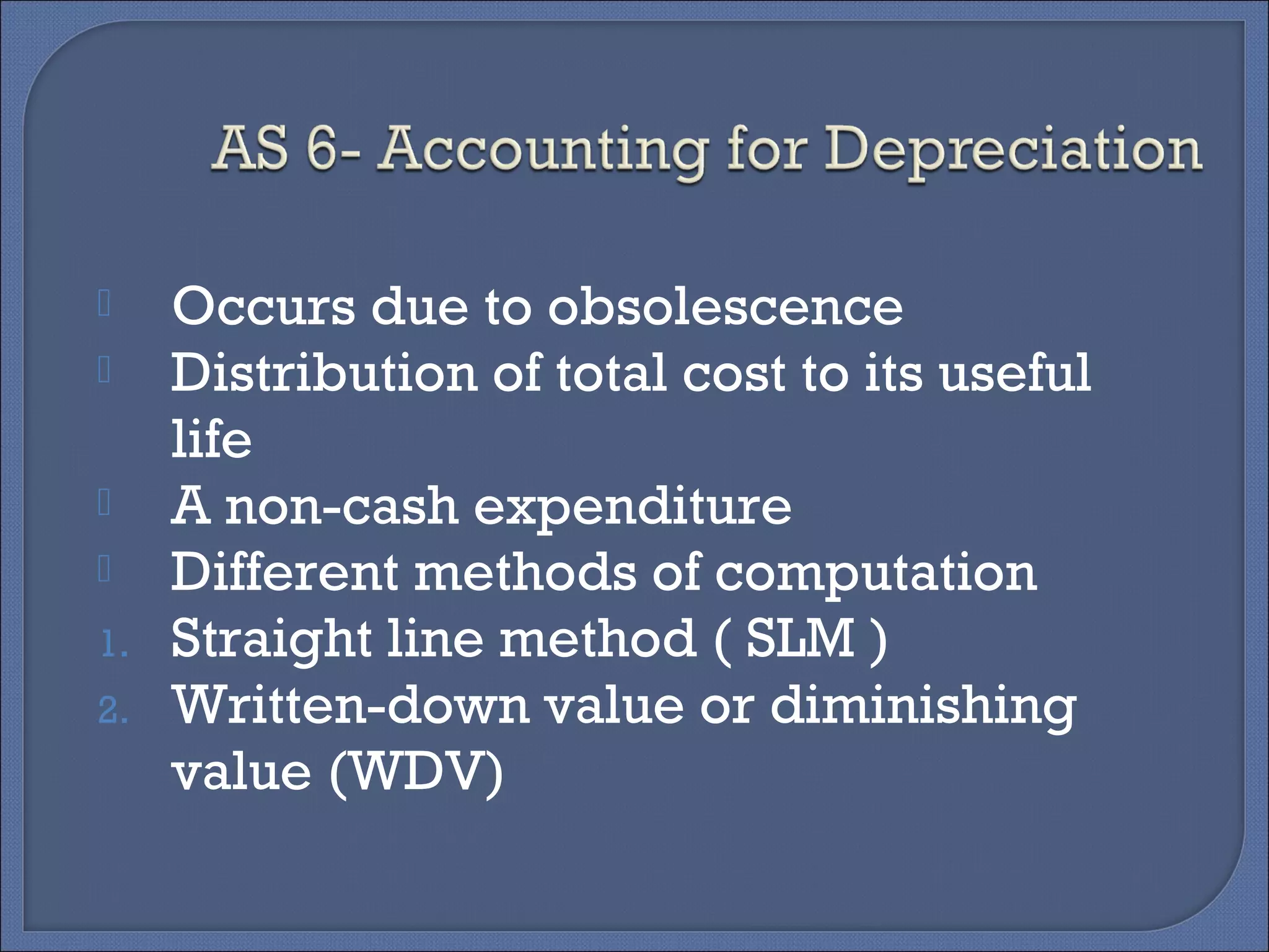  Occurs due to obsolescence
 Distribution of total cost to its useful
life
 A non-cash expenditure
 Different methods of computation
1. Straight line method ( SLM )
2. Written-down value or diminishing
value (WDV)
 