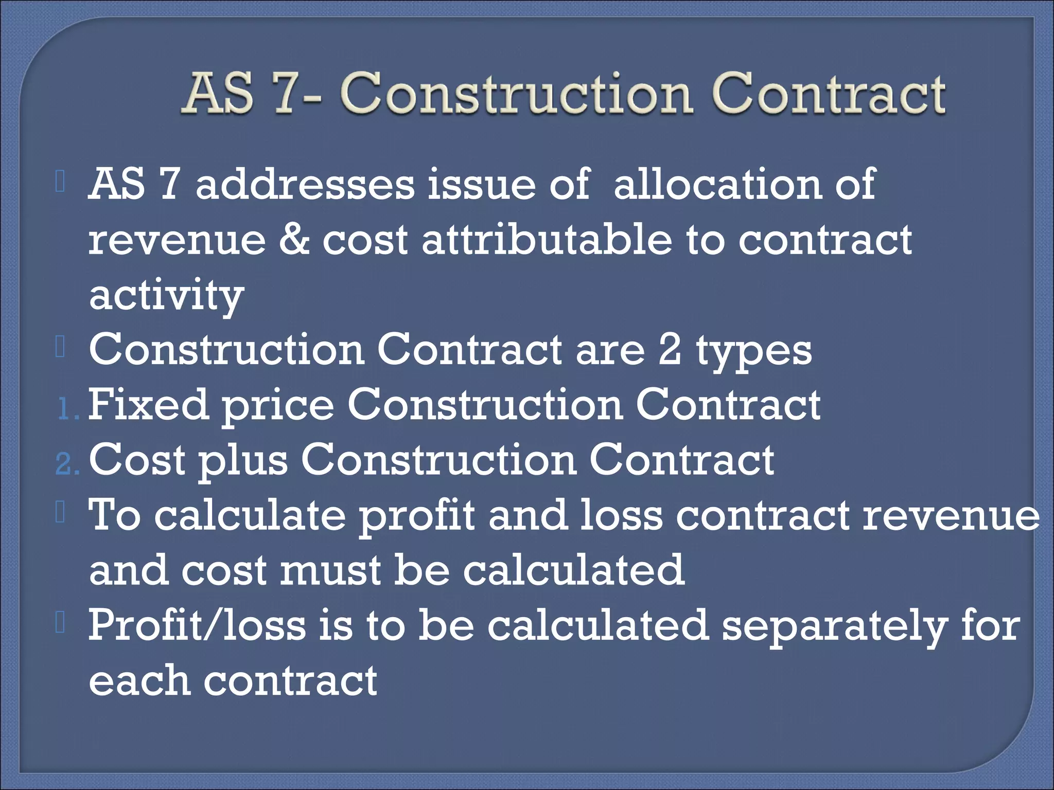  AS 7 addresses issue of allocation of
revenue & cost attributable to contract
activity
 Construction Contract are 2 types
1. Fixed price Construction Contract
2. Cost plus Construction Contract
 To calculate profit and loss contract revenue
and cost must be calculated
 Profit/loss is to be calculated separately for
each contract
 