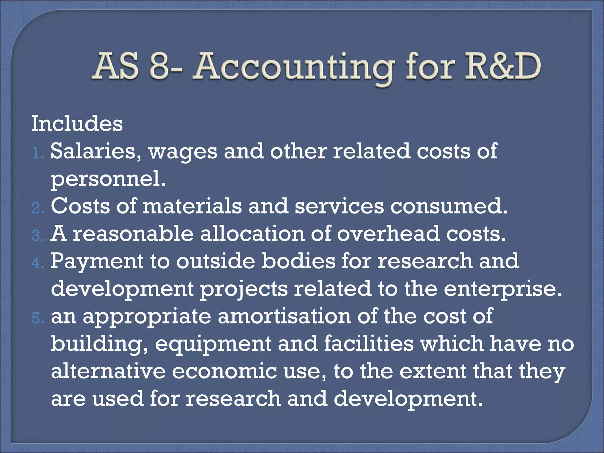 Includes
1. Salaries, wages and other related costs of
personnel.
2. Costs of materials and services consumed.
3. A reasonable allocation of overhead costs.
4. Payment to outside bodies for research and
development projects related to the enterprise.
5. an appropriate amortisation of the cost of
building, equipment and facilities which have no
alternative economic use, to the extent that they
are used for research and development.
 