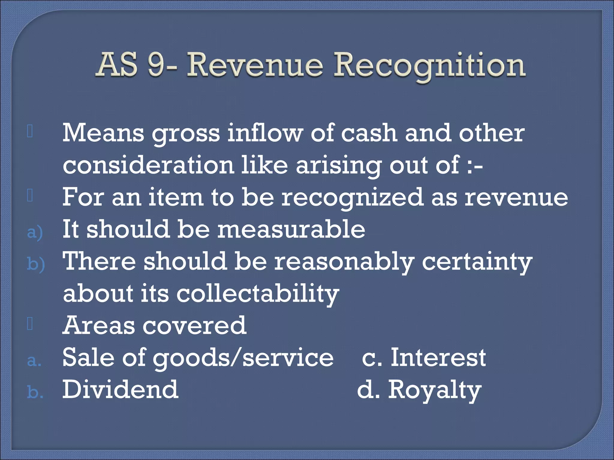  Means gross inflow of cash and other
consideration like arising out of :-
 For an item to be recognized as revenue
a) It should be measurable
b) There should be reasonably certainty
about its collectability
 Areas covered
a. Sale of goods/service c. Interest
b. Dividend d. Royalty
 