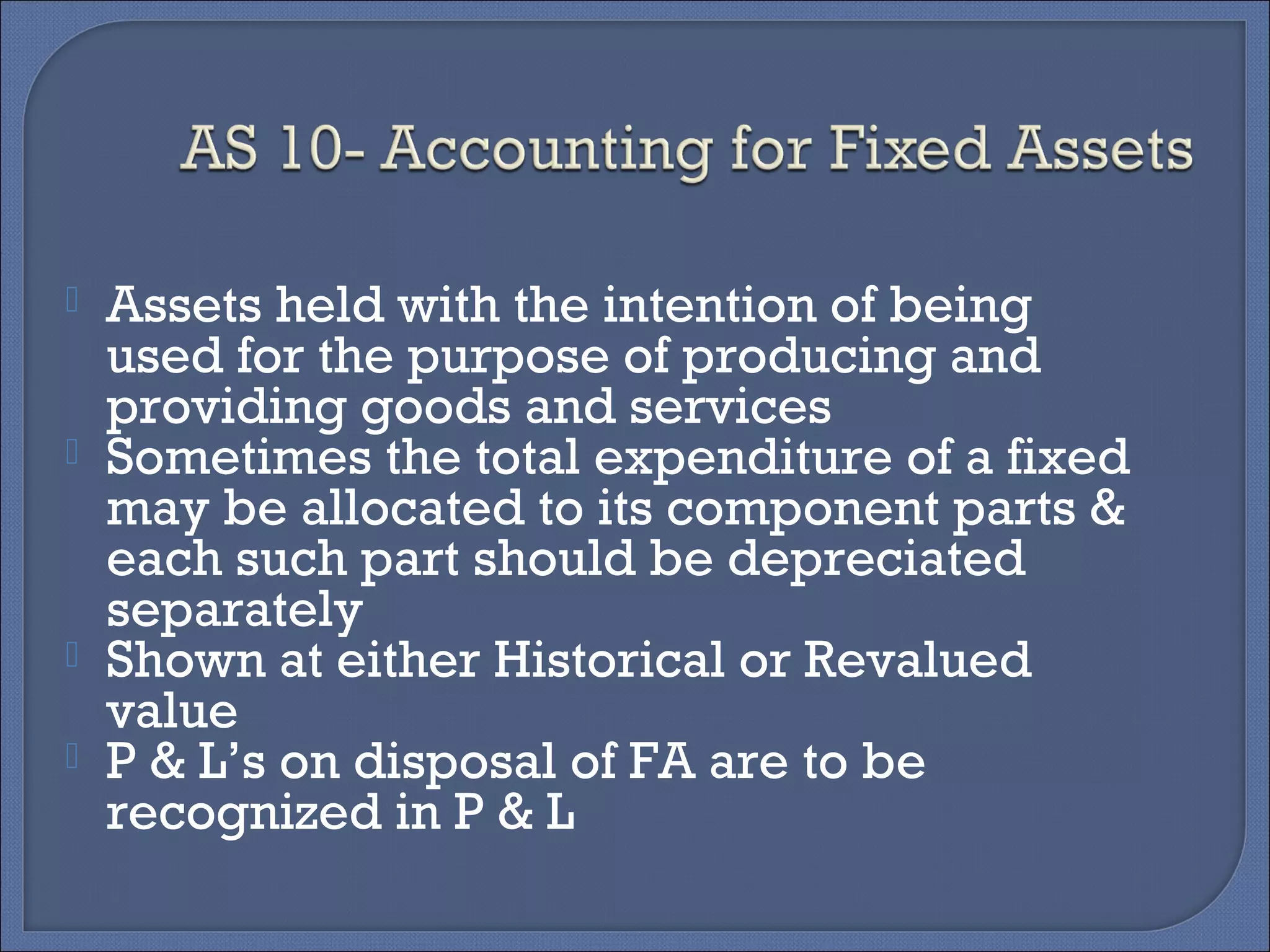  Assets held with the intention of being
used for the purpose of producing and
providing goods and services
 Sometimes the total expenditure of a fixed
may be allocated to its component parts &
each such part should be depreciated
separately
 Shown at either Historical or Revalued
value
 P & L’s on disposal of FA are to be
recognized in P & L
 
