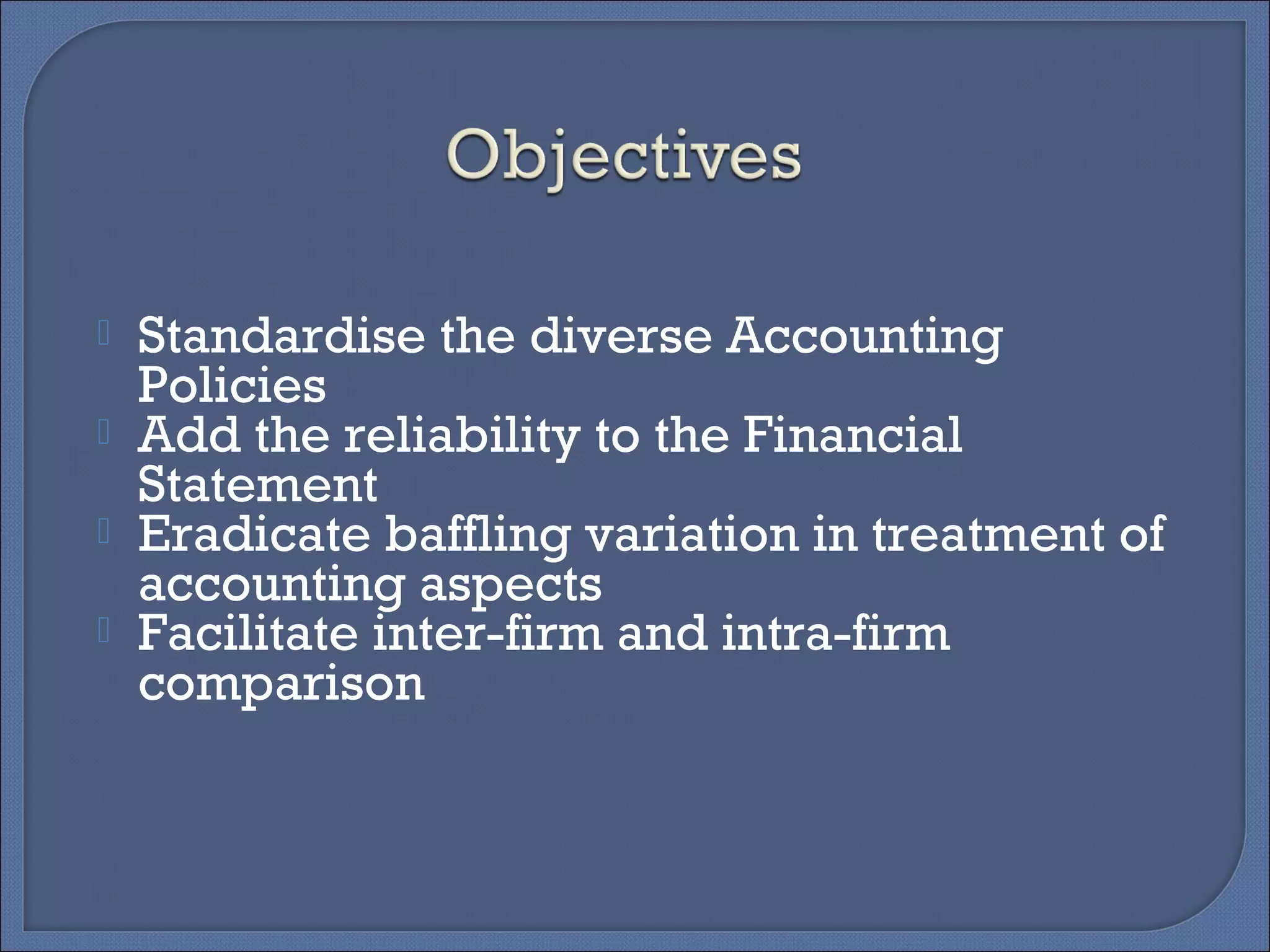  Standardise the diverse Accounting
Policies
 Add the reliability to the Financial
Statement
 Eradicate baffling variation in treatment of
accounting aspects
 Facilitate inter-firm and intra-firm
comparison
 