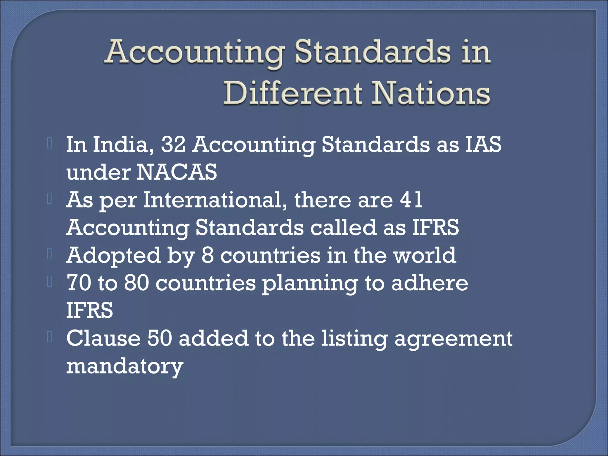  In India, 32 Accounting Standards as IAS
under NACAS
 As per International, there are 41
Accounting Standards called as IFRS
 Adopted by 8 countries in the world
 70 to 80 countries planning to adhere
IFRS
 Clause 50 added to the listing agreement
mandatory
 
