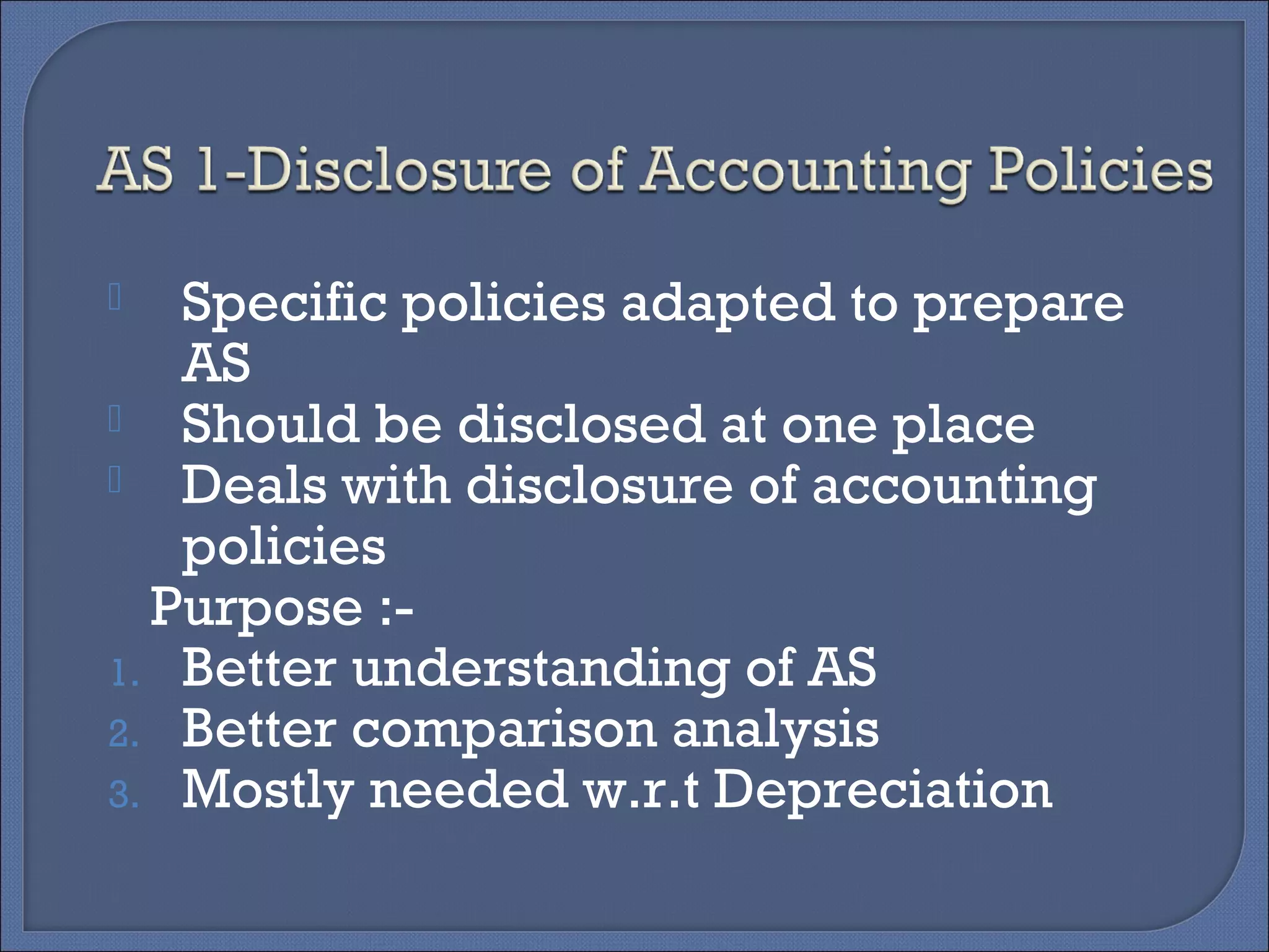  Specific policies adapted to prepare
AS
 Should be disclosed at one place
 Deals with disclosure of accounting
policies
Purpose :-
1. Better understanding of AS
2. Better comparison analysis
3. Mostly needed w.r.t Depreciation
 