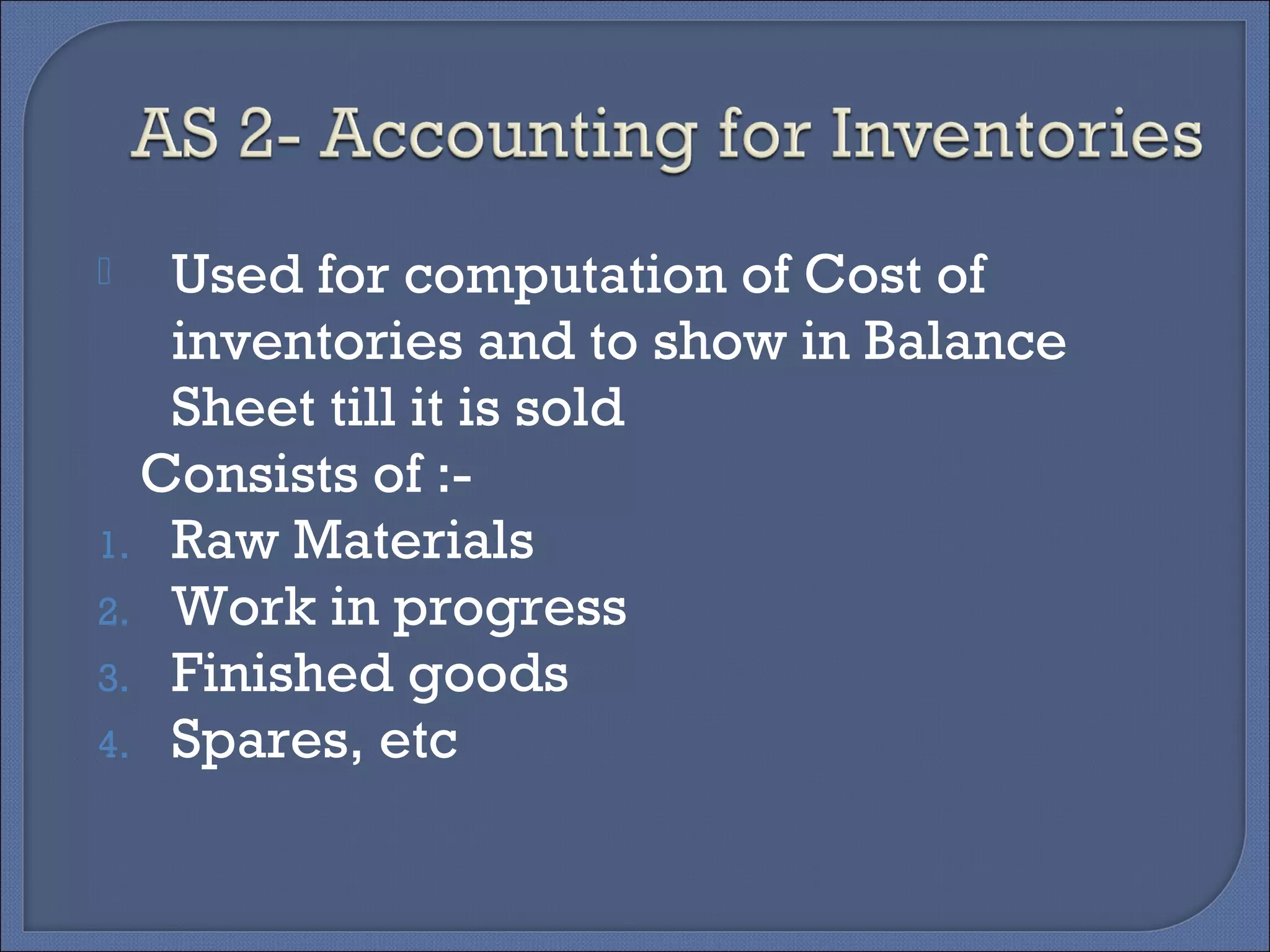 Used for computation of Cost of
inventories and to show in Balance
Sheet till it is sold
Consists of :-
1. Raw Materials
2. Work in progress
3. Finished goods
4. Spares, etc
 