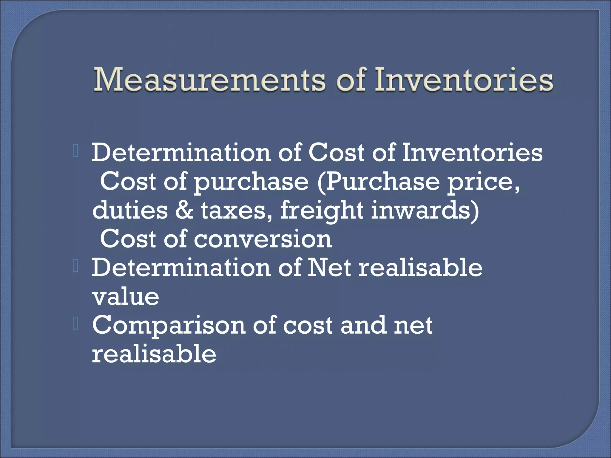  Determination of Cost of Inventories
Cost of purchase (Purchase price,
duties & taxes, freight inwards)
Cost of conversion
 Determination of Net realisable
value
 Comparison of cost and net
realisable
 