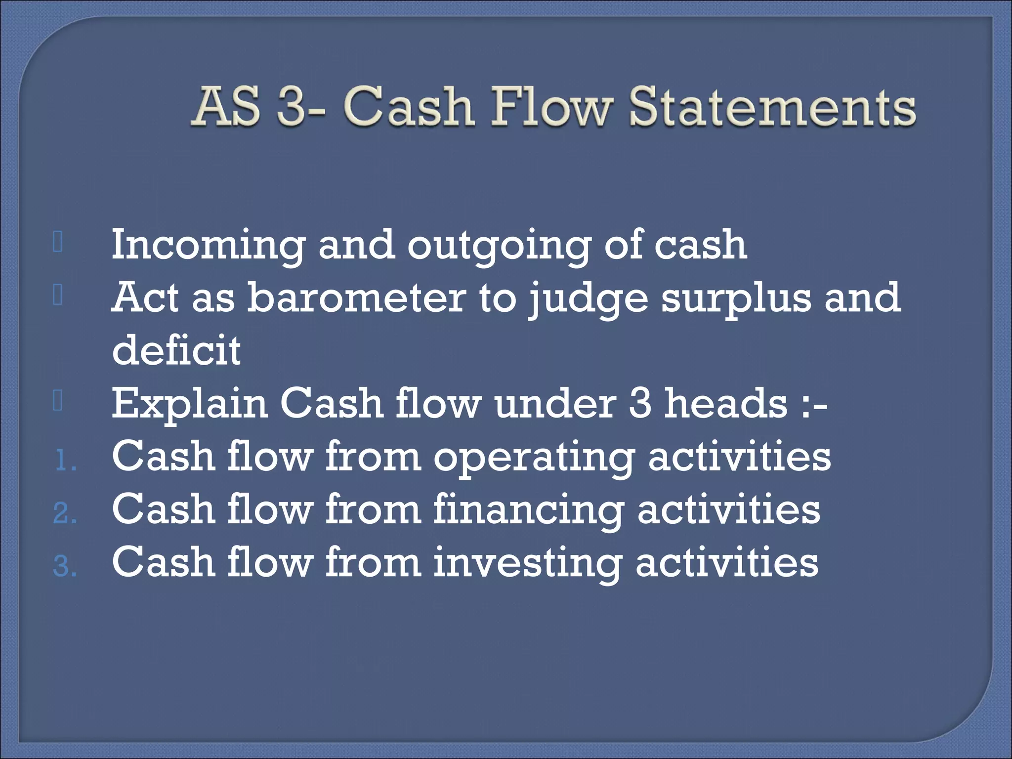  Incoming and outgoing of cash
 Act as barometer to judge surplus and
deficit
 Explain Cash flow under 3 heads :-
1. Cash flow from operating activities
2. Cash flow from financing activities
3. Cash flow from investing activities
 