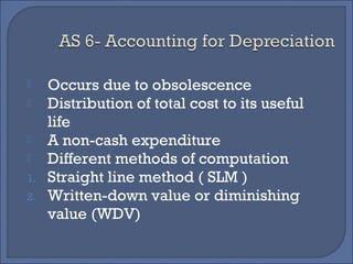  Occurs due to obsolescence
 Distribution of total cost to its useful
life
 A non-cash expenditure
 Different methods of computation
1. Straight line method ( SLM )
2. Written-down value or diminishing
value (WDV)
 