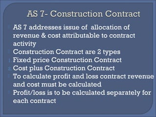  AS 7 addresses issue of allocation of
revenue & cost attributable to contract
activity
 Construction Contract are 2 types
1. Fixed price Construction Contract
2. Cost plus Construction Contract
 To calculate profit and loss contract revenue
and cost must be calculated
 Profit/loss is to be calculated separately for
each contract
 